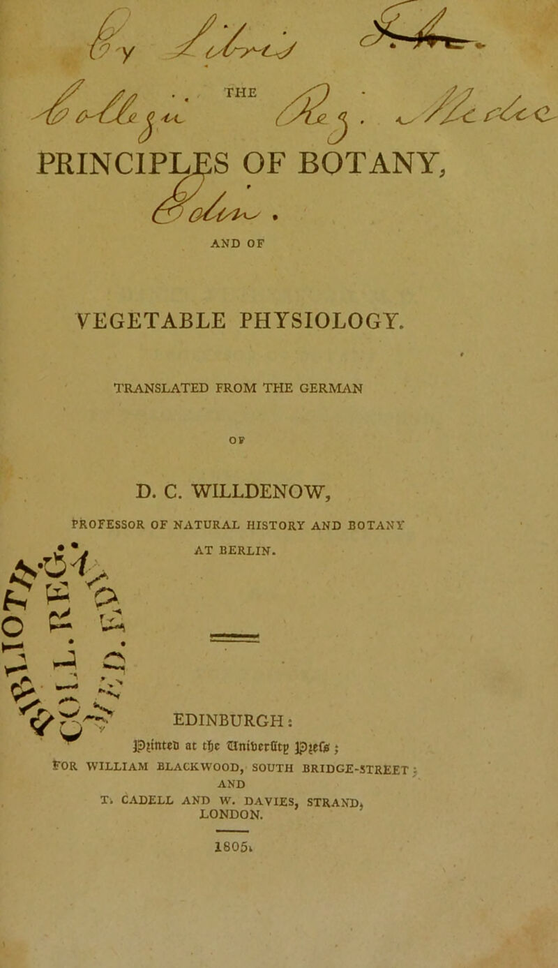 PRINCIPIJES OF BOTANY, AND OF VEGETABLE PHYSIOLOGY. TRANSLATED FROM THE GERMAN OF D. C. WILLDENOW, PROFESSOR OF NATURAL HISTORY AND BOTANY • • pi AT BERLIN. EDINBURGH: W ^ 13{tnteli at t5c tRnibcrfitp pjeft} For WILLIAM BLACKWOOD, SOUTH BRIDGE-STREET) AND Xi CADELL AND W. DAVIES, STRAND, LONDON.