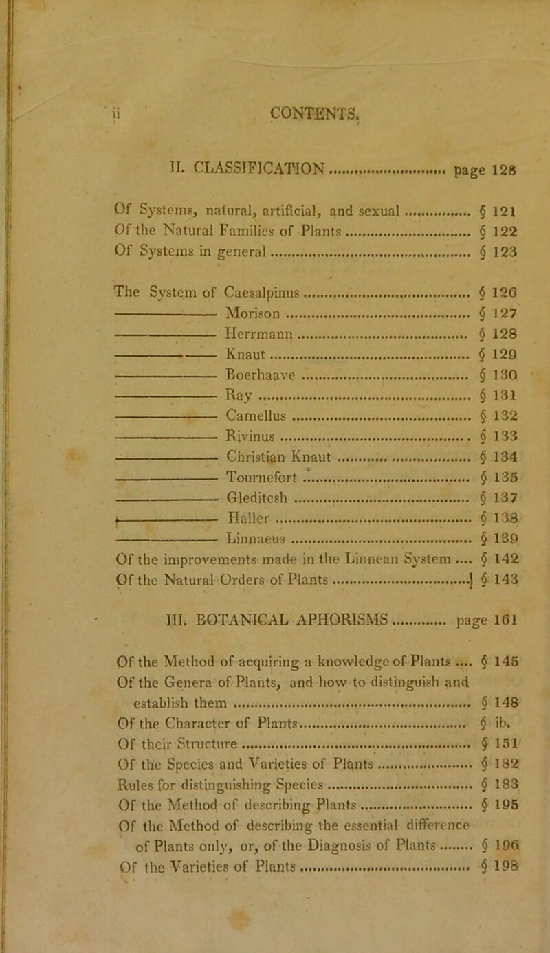 II. CLASSIFICATION page 128 Of Systems, natural, artificial, and sexual § 121 Of the Natural Families of Plants § 122 Of Systems in general § 123 The System of Caesalpinus § 126 Morison § 127 Herrmann § 128 Knaut § 129 Boerhaave § 130 Ray § 131 Camellus § 132 Rivinus § 133 Christian Knaut § 134 Tournefort § 135 Gleditcsh § 137 I Haller 6 138 Linnaeus § 139 Of the improvements made in the Linnean System .... § 142 Of the Natural Orders of Plants .j § 143 IlL BOTANICAL APHORISMS page 161 Of the Method of acquiring a knowledge of Plants .... § 145 Of the Genera of Plants, and how to distinguish and establish them $ 148 Of the Character of Plants § ib. Of their Structure § 151 Of the Species and Varieties of Plants § 182 Rules for distinguishing Species § 183 Of the Method of describing Plants § 195 Of the Method of describing the essential difference of Plants only, or, of the Diagnosis of Plants § 196 Of the Varieties of Plants § 198