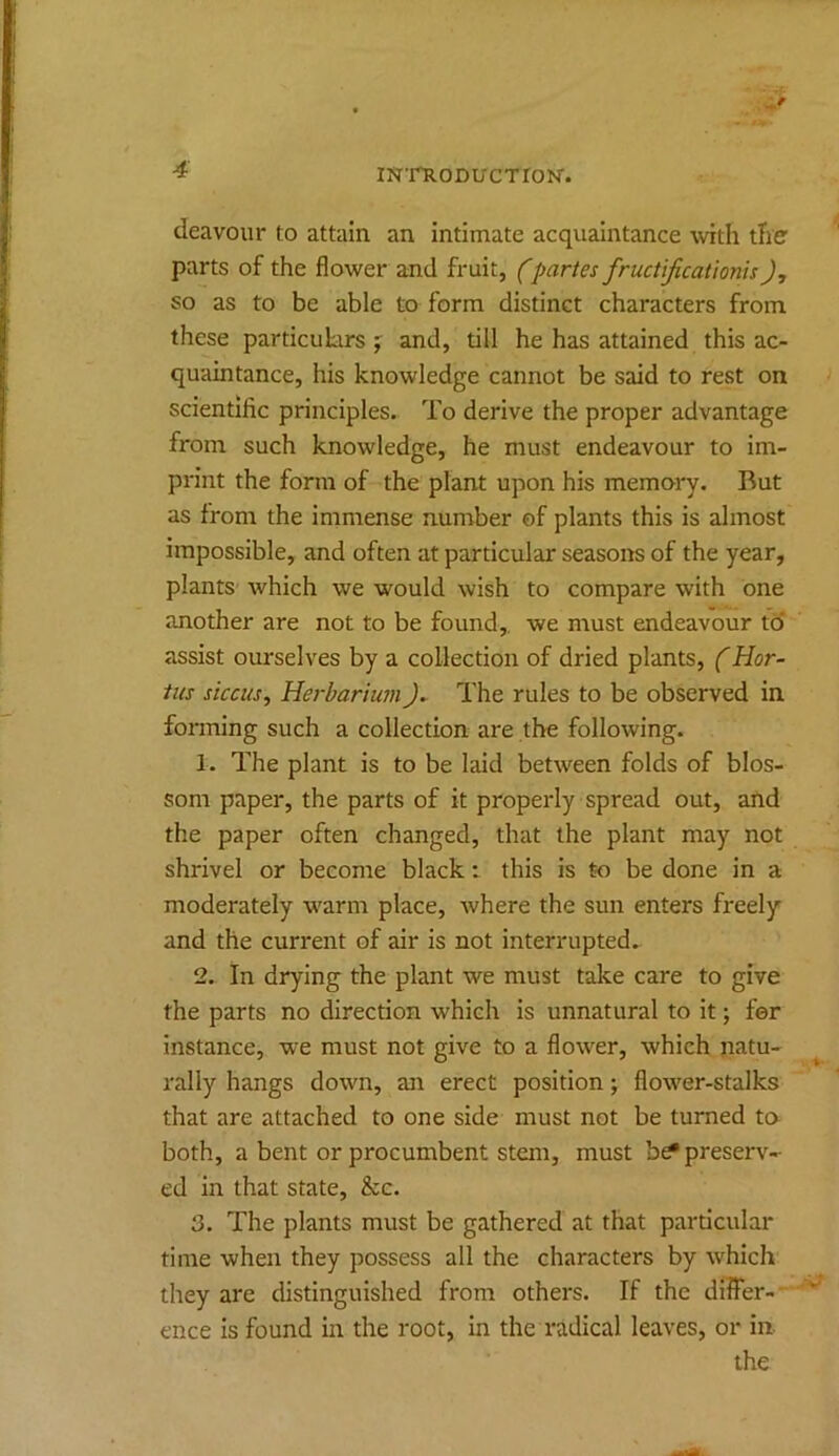 deavour to attain an intimate acquaintance \vith the' parts of the flower and fruit, fpartes fructificationisJ, so as to be able to form distinct characters from these particulars;^ and, till he has attained this ac- quaintance, his knowledge cannot be said to rest on scientific principles. To derive the proper advantage from such knowledge, he must endeavour to im- print the form of the plant upon his memory. Rut as from the immense number of plants this is almost impossible, and often at particular seasons of the year, plants which we would wish to compare with one another are not to be found,, we must endeavour to assist ourselves by a collection of dried plants, (Hor- iiis siccus, Herbariu7ii). The rules to be observed in forming such a collection are the following. 1. The plant is to be laid between folds of blos- som paper, the parts of it properly spread out, and the paper often changed, that the plant may not shrivel or become black: this is to be done in a moderately warm place, where the sun enters freely and the current of air is not interrupted.. 2. In drying the plant we must take care to give the parts no direction which is unnatural to it; for instance, we must not give to a flow'er, which natu- rally hangs down, an erect position; flow'er-stalks that are attached to one side must not be turned to both, a bent or procumbent stem, must preserv- ed in that state, &c. 3. The plants must be gathered at that particular time when they possess all the characters by which they are distinguished from others. If the differ- ence is found in the root, in the radical leaves, or in