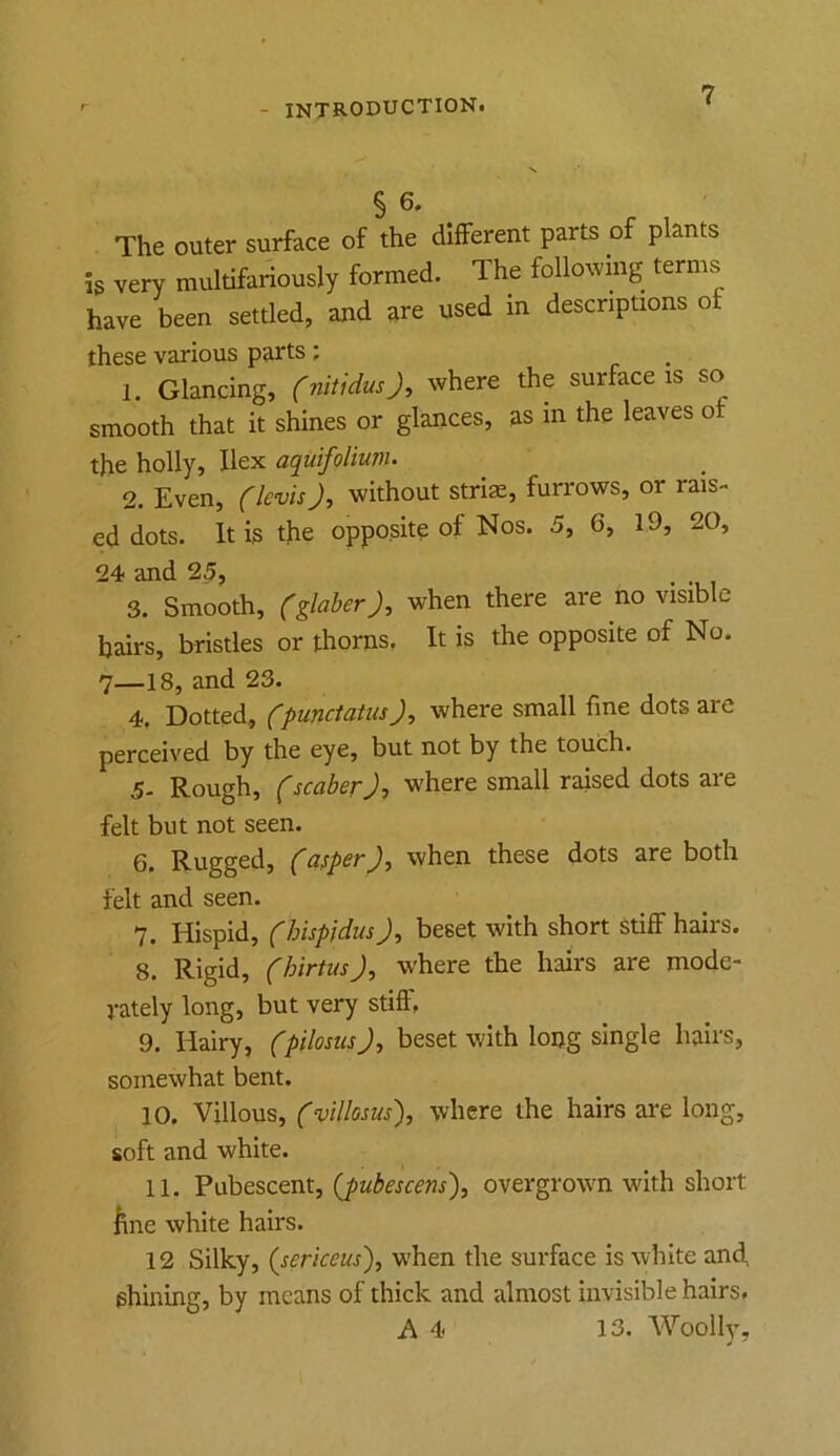 § 6. The outer surface of the different parts of plants is very multifariously formed. The following terms have been settled, and are used in descriptions of these various parts; 1. Glancing, (nitiduOr where the surface is so smooth that it shines or glances, as m the leaves of the holly, Ilex aquifoliunu 2. Even, (Icvis J, without striae, furrows, or rais- ed dots. It is the opposite of Nos. 5, 6, 19, 20, 24 and 25, 3. Smooth, when there are no visible hairs, bristles or thorns. It is the opposite of No. 7—18, and 23. 4. Dotted, (punctatus), where small fine dots are perceived by the eye, but not by the touch. 5- Rough, fscaber J, where small raised dots are felt but not seen. 6. Rugged, )•> felt and seen. 7. Hispid, (hispidus J, beset with short Stiff hairs. 8. Rigid, (hirtusJ, where the hairs are mode- vately long, but very stiff, 9. Hairy, (pilosusbeset with lopg single hairs, somewhat bent. 10. Villous, (villosus), where the hairs are long, soft and white. 11. Pubescent, {pubescens\ overgrown with short line white hairs. 12 Silky, (sericeus'), when the surface is white and, shining, by means of thick and almost invisible hairs. A 4 13. Woolly,