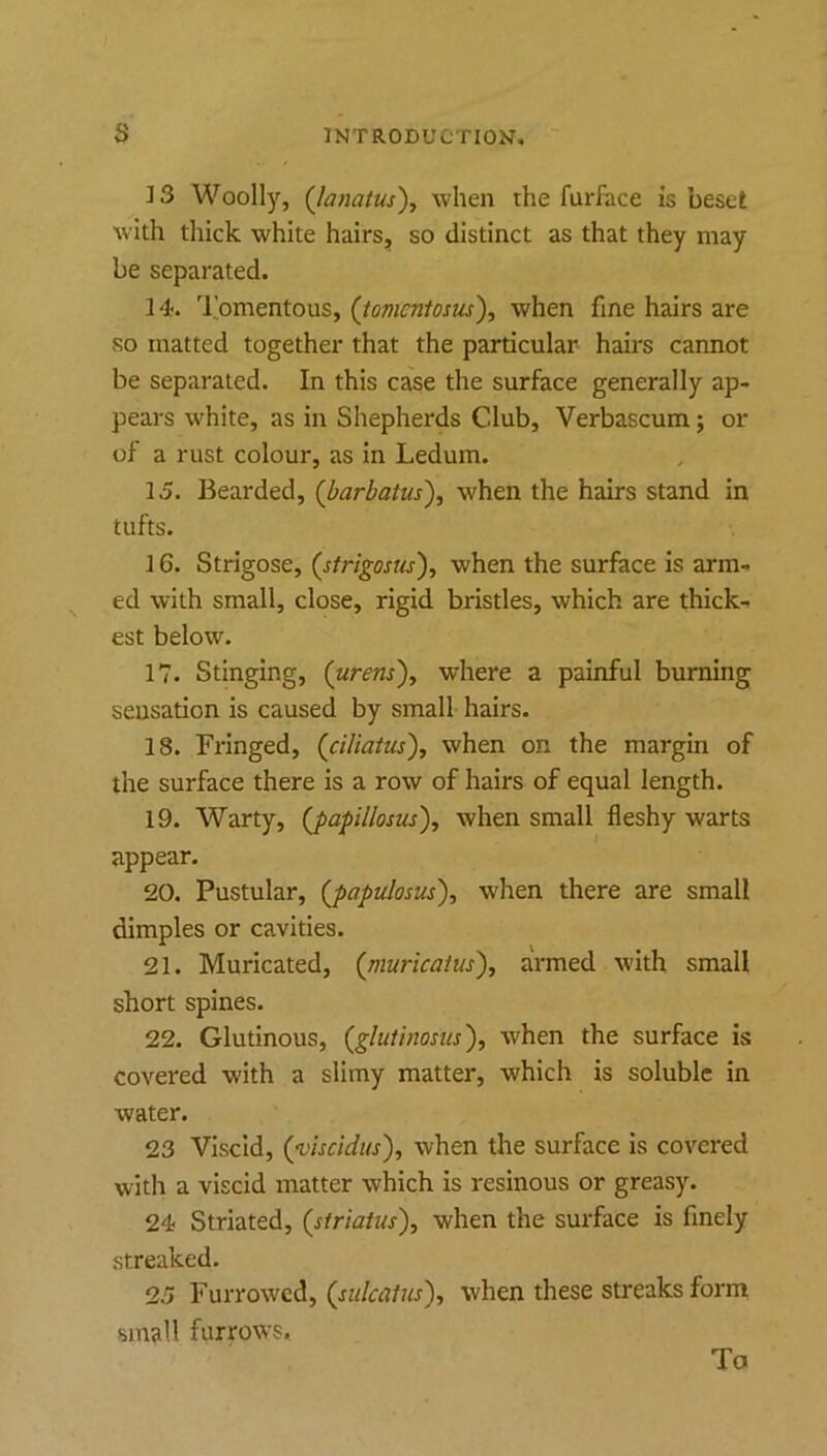 13 Woolly, (Jamtus'), when the furhice is beset with thick white hairs, so distinct as that they may be separated. 14. 'I'omentous, (tovicntosiis), when fine hairs are so matted together that the particular hairs cannot be separated. In this case the surface generally ap- pears white, as in Shepherds Club, Verbascum; or of a rust colour, as in Ledum. 15. Bearded, (barbatus), when the hairs stand in tufts. 16. Strigose, {strigosus'), when the surface is arm- ed with small, close, rigid bristles, which are thick- est below. 17. Stinging, (urens'), where a painful burning sensation is caused by small hairs. 18. Fringed, (ciliaius), when on the margin of the surface there is a row of hairs of equal length. 19. Warty, (japillosus), when small fleshy warts appear. 20. Pustular, (j>apulosus'), when there are small dimples or cavities. 21. Muricated, {rnuricaius'), armed with small short spines. 22. Glutinous, (^glutinosus'), when the surface is covered with a slimy matter, which is soluble in water. 23 Viscid, (yiscidus), when the surface is covered with a viscid matter which is resinous or greasy. 24 Striated, (striatus), when the surface is finely streaked. 25 Furrowed, when these streaks form sm^ll furrows. To