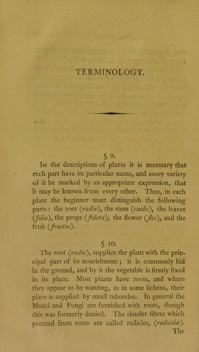 TERMINOLOGY. § 9. In the descriptions of plants it is necessary that each part have its particular name, and every variety of it be marked by an appropriate expression, that it may be known from every other. Thus, in each plant the beginner must distinguish the following parts: the root (radix), the stem (caulis), the leaves (folia), the props (fulcra), the flower (Jios), and the fruit (Jnictus). § 10. The root (radix), supplies the plant with the prin- cipal part of its nourishment; it is commonly hid in the ground, and by it the vegetable is firmly fixed in its place. Most plants have roots, and where they appear to be wanting, as in some lichens, their place is supplied by small tubercles. In general the Musci and Fungi are furnished with roots, though this was formerly denied. The slender fibres which proceed from roots are called radicles, (radicula).