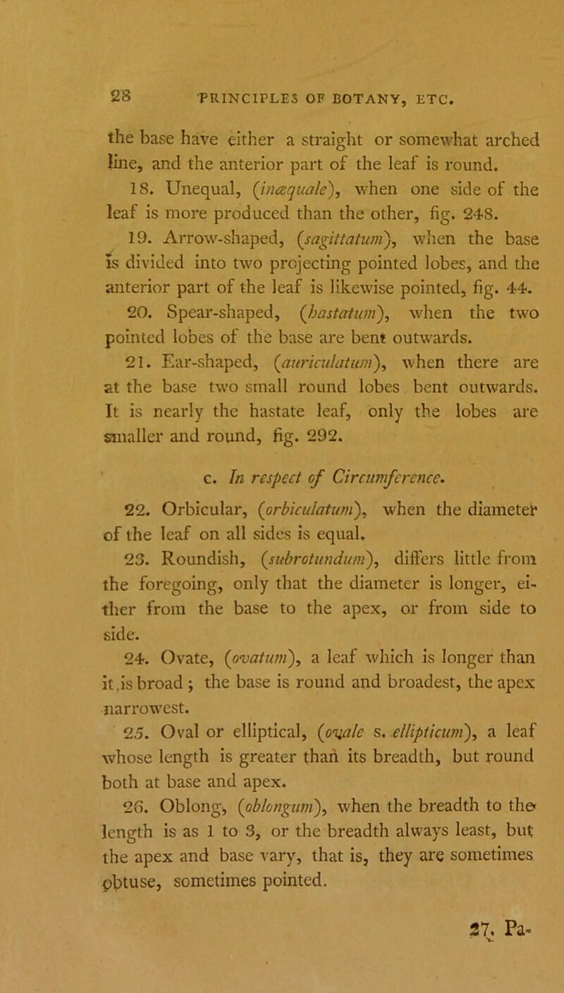 the base have either a straight or somewhat arched line, and the anterior part of the leaf is round. 18. Unequal, (Jnaqiiale), when one side of the leaf is more produced than the other, fig. 248. 19. Arrow-shaped, (sagittatum\ when the base IS divided into two projecting pointed lobes, and the anterior part of the leaf is likewise pointed, fig. 44. 20. Spear-shaped, (Jjastatum), when the two pointed lobes of the base are bent outwards. 21. Ear-shaped, (aw'iculaium'), when there are at the base two small round lobes bent outwards. It is nearly the hastate leaf, only the lobes are smaller and round, fig. 292. c. In respect of Circumference. 22. Orbicular, {orbiculatianf when the diameter of the leaf on all sides is equal. 23. Roundish, {subrotundumf differs little from the foregoing, only that the diameter is longer, ei- ther from the base to the apex, or from side to side. 24. Ovate, {ovaiiim\ a leaf which is longer than It.is broad ; the base is round and broadest, the apex narrowest. 25. Oval or elliptical, {onale 5. ellipticum'), a leaf whose length is greater than its breadth, but round both at base and apex. 26. Oblongi (obiongum)y when the breadth to the- length is as 1 to 3, or the breadth always least, but the apex and base vary, that is, they are sometimes pbtuse, sometimes pointed. 27. Pa- ■».