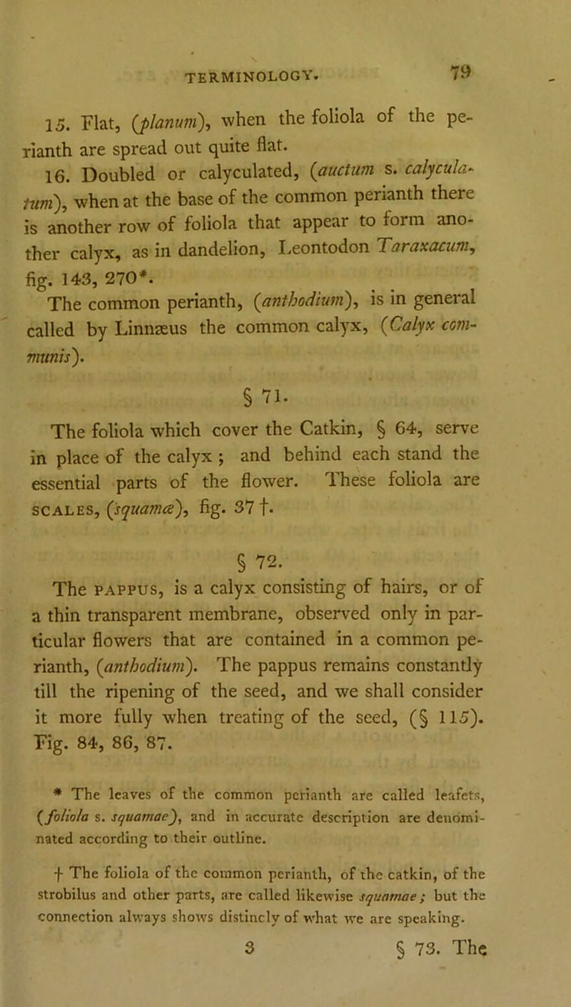 15. Flat, {planum), when the foliola of the pe- rianth are spread out quite flat. 16. Doubled or calyculated, (auctum s. calycula- turn), when at the base of the common perianth there is another row of foliola that appear to form ano- ther calyx, as in dandelion, I.eontodon Taraxacum, fig. 143, 270*. The common perianth, (anthodium), is in general called by Linnaeus the common calyx, {Calyx com- mtinis). § 71. The foliola which cover the Catkin, § 64, serve in place of the calyx ; and behind each stand the essential parts of the flower. These foliola are SCALES, (squamce), fig. 371* § 72. The PAPPUS, is a calyx consisting of hairs, or of a thin transparent membrane, observed only in par- ticular flowers that are contained in a common pe- rianth, {anthodmn). The pappus remains constantly till the ripening of the seed, and we shall consider it more fully when treating of the seed, (§ 115). Fig. 84, 86, 87. * The leaves of the common perianth are called leafets, {foliola s. squamacf and in accurate description are denomi- nated according to their outline. f The foliola of the common perianth, of the catkin, of the strobilus and other parts, are called likewise squamae ; but the connection always shows distincly of what we are speaking.