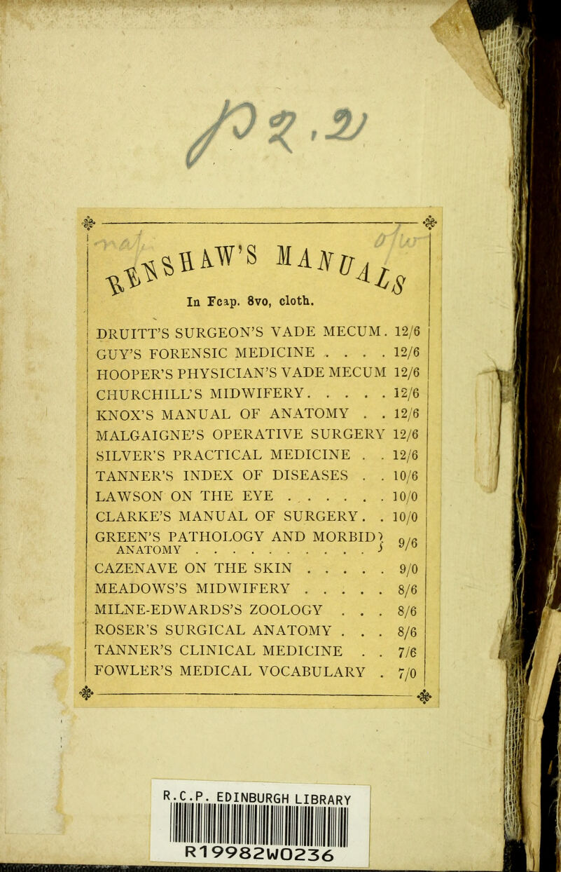 ♦ — #• j la Fcap. 8vo, cloth. | DRUITT’S SURGEON’S VADE MECUM. 12/6 GUY’S FORENSIC MEDICINE 12/6 EIOOPER’S PHYSICIAN’S VADE MECUM 12/6 CHURCHILL’S MIDWIFERY 12/6 KNOX’S MANUAL OF ANATOMY . .12/6 MALGAIGNE’S OPERATIVE SURGERY 12/6 SILVER’S PRACTICAL MEDICINE . . 12/6 TANNER’S INDEX OF DISEASES . .10/6 LAWSON ON THE EYE . . 10/0 CLARKE’S MANUAL OF SURGERY. . 10/0 GREEN’S PATHOLOGY AND MORBID! Q/fi ANATOMY j y/° CAZENAVE ON THE SKIN 9/0 MEADOWS’S MIDWIFERY 8/6 MILNE-EDWARDS’S ZOOLOGY ... 8/6 ROSER’S SURGICAL ANATOMY . . . 8/6 TANNER’S CLINICAL MEDICINE . . 7/6 FOWLER’S MEDICAL VOCABULARY . 7/0