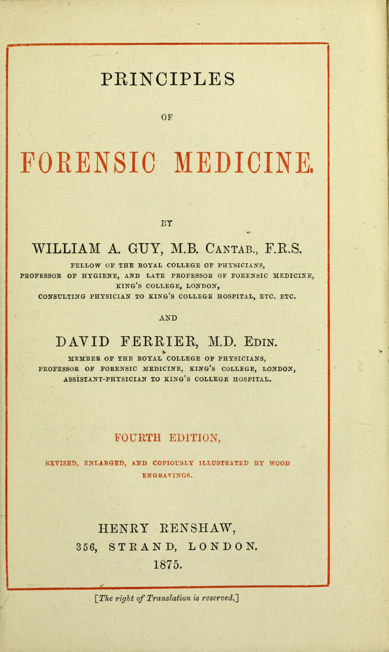 OF FORENSIC MEDICINE. ET WILLIAM A. GUY, M.B. Cantab, F.R.S. FELLOW OF THE BOYAL COLLEGE OF PHYSICIANS, PEOFESSOB OF HYGIENE, AND LATE PEOFESSOB OF FOEENSIC MEDICINE, KING’S COLLEGE, LONDON, CONSULTING PHYSICIAN TO KING’S COLLEGE HOSPITAL, ETC. ETC. AND DAY ID FERRIED, M.D. Edin. MEMBEE OF THE EOYAL COLLEGE OF PHYSICIANS, PEOFESSOB OF FOEENSIC MEDICINE, KING’S COLLEGE, LONDON, ASSISTANT-PHYSICIAN TO KING’S COLLEGE HOSPITAL. FOURTH EDITION, REVISED, ENLAEGED, AND COPIOUSLY ILLUSTBATED BY WOOD ENGBAVINGS. HENRY RENSHAW, 356, STRAND, LONDON. 1875. [The right of Translation is reserved.]