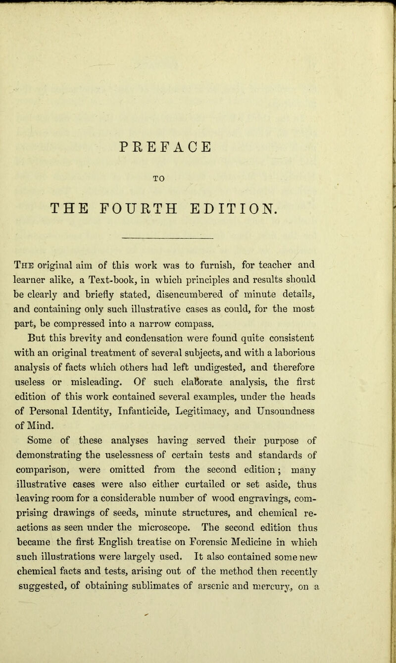 PREFACE TO THE FOURTH EDITION. The original aim of this work was to furnish, for teacher and learner alike, a Text-book, in which principles and results should be clearly and briefly stated, disencumbered of minute details, and containing only such illustrative cases as could, for the most part, be compressed into a narrow compass. But this brevity and condensation were found quite consistent with an original treatment of several subjects, and with a laborious analysis of facts which others had left undigested, and therefore useless or misleading. Of such elaborate analysis, the first edition of this work contained several examples, under the heads of Personal Identity, Infanticide, Legitimacy, and Unsoundness of Mind. Some of these analyses having served their purpose of demonstrating the uselessness of certain tests and standards of comparison, were omitted from the second edition; many illustrative cases were also either curtailed or set aside, thus leaving room for a considerable number of wood engravings, com- prising drawings of seeds, minute structures, and chemical re- actions as seen under the microscope. The second edition thus became the first English treatise on Forensic Medicine in which such illustrations were largely used. It also contained some new chemical facts and tests, arising out of the method then recently suggested, of obtaining sublimates of arsenic and mercury, on a