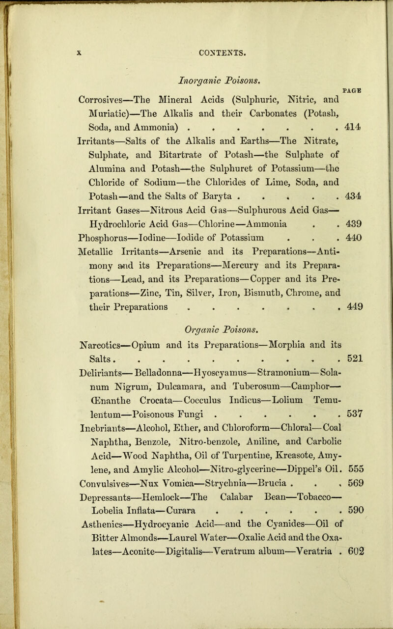 Inorganic Poisons. PAGB Corrosives—The Mineral Acids (Sulphuric, Nitric, and Muriatic)—The Alkalis and their Carbonates (Potash, Soda, and Ammonia) ....... 414 Irritants—Salts of the Alkalis and Earths—The Nitrate, Sulphate, and Bitartrate of Potash—the Sulphate of Alumina and Potash—the Sulphuret of Potassium—the Chloride of Sodium—the Chlorides of Lime, Soda, and Potash—and the Salts of Baryta ..... 434 Irritant Gases—Nitrous Acid Gas—Sulphurous Acid Gas- Hydrochloric Acid Gas—Chlorine—Ammonia . . 439 Phosphorus—Iodine—Iodide of Potassium . . . 440 Metallic Irritants—Arsenic and its Preparations—Anti- mony a>nd its Preparations—Mercury and its Prepara- tions—Lead, and its Preparations—Copper and its Pre- parations—Zinc, Tin, Silver, Iron, Bismuth, Chrome, and their Preparations ....... 449 Organic Poisons. Narcotics—Opium and its Preparations—Morphia and its Salts 521 Deliriants—Belladonna—Hyoscyamus—Stramonium—Sola- num Nigrum, Dulcamara, and Tuberosum—Camphor— (Enanthe Crocata—Cocculus Indicus—Lolium Temu- lentum—Poisonous Eungi 537 Inebriants—Alcohol, Ether, and Chloroform—Chloral—Coal Naphtha, Benzole, Nitro-benzole, Aniline, and Carbolic Acid—Wood Naphtha, Oil of Turpentine, Kreasote, Amy- lene, and Amylic Alcohol—Nitro-glycerine—Dippel’s Oil. 555 Convulsives—Nux Vomica—Strychnia—Brucia . . , 569 Depressants—Hemlock—The Calabar Bean—Tobacco— Lobelia Inflata—Curara ...... 590 Asthenics—Hydrocyanic Acid—and the Cyanides—Oil of Bitter Almonds—Laurel Water—Oxalic Acid and the Oxa- lates—Aconite—Digitalis—Veratrum album—Veratria . 602