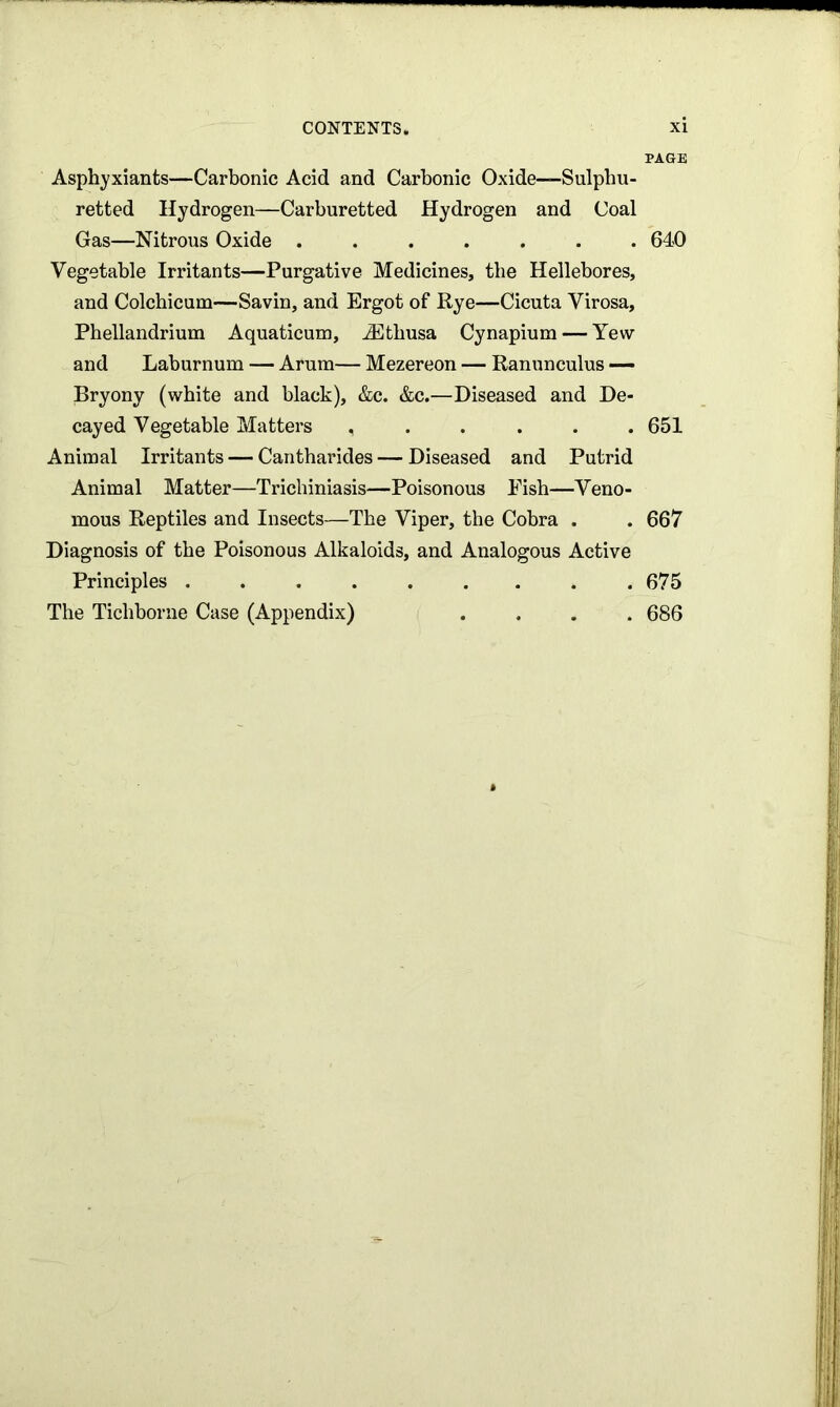 Asphyxiants—Carbonic Acid and Carbonic Oxide—Sulphu- retted Hydrogen—Carburetted Hydrogen and Coal Gas—Nitrous Oxide Vegetable Irritants—Purgative Medicines, the Hellebores, and Colcbicum—Savin, and Ergot of Rye—Cicuta Virosa, Phellandrium Aquaticum, iEthusa Cynapium — Yew and Laburnum — Arum— Mezereon — Ranunculus — Bryony (white and black), &c. &c.—Diseased and De- cayed Vegetable Matters ...... Animal Irritants — Cantharides — Diseased and Putrid Animal Matter—Trichiniasis—Poisonous Fish—Veno- mous Reptiles and Insects—The Viper, the Cobra . Diagnosis of the Poisonous Alkaloids, and Analogous Active Principles . The Tichborne Case (Appendix) .... PAGE 640 651 667 675 686