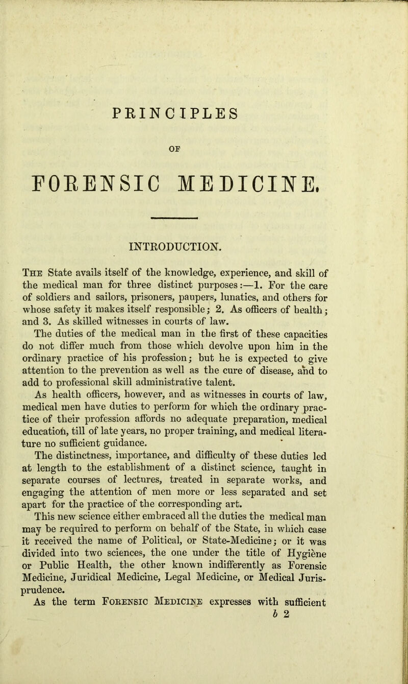 PRINCIPLES OF FORENSIC MEDICINE. INTRODUCTION. The State avails itself of the knowledge, experience, and skill of the medical man for three distinct purposes:—1. For the care of soldiers and sailors, prisoners, paupers, lunatics, and others for whose safety it makes itself responsible; 2. As officers of health; and 3. As skilled witnesses in courts of law. The duties of the medical man in the first of these capacities do not differ much from those which devolve upon him in the ordinary practice of his profession; but he is expected to give attention to the prevention as well as the cure of disease, and to add to professional skill administrative talent. As health officers, however, and as witnesses in courts of law, medical men have duties to perform for which the ordinary prac- tice of their profession affords no adequate preparation, medical educatioh, till of late years, no proper training, and medical litera- ture no sufficient guidance. The distinctness, importance, and difficulty of these duties led at length to the establishment of a distinct science, taught in separate courses of lectures, treated in separate works, and engaging the attention of men more or less separated and set apart for the practice of the corresponding art. This new science either embraced all the duties the medical man may be required to perform on behalf of the State, in which case it received the name of Political, or State-Medicine; or it was divided into two sciences, the one under the title of Hygiene or Public Health, the other known indifferently as Forensic Medicine, Juridical Medicine, Legal Medicine, or Medical Juris- prudence. As the term Foeensic Medicine expresses with sufficient b 2