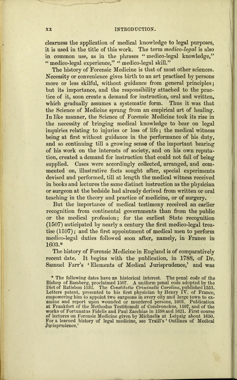 clearness the application of medical knowledge to legal purposes, it is used in the title of this work. The term medico-legal is also in common use, as in the phrases “ medico-legal knowledge,” “ medico-legal experience,” “ medico-legal skill.” The history of Forensic Medicine is that of most other sciences. Necessity or convenience gives birth to an art practised by persons more or less skilful, without guidance from general principles; hut its importance, and the responsibility attached to the prac- tice of it, soon create a demand for instruction, oral and written, which gradually assumes a systematic form. Thus it was that the Science of Medicine sprang from an empirical art of healing. In like manner, the Science of Forensic Medicine took its rise in the necessity of bringing medical knowledge to bear on legal inquiries relating to injuries or loss of life; the medical witness being at first without guidance in the performance of his duty, and so continuing till a growing sense of the important bearing of his work on the interests of society, and on his own reputa- tion, created a demand for instruction that could not fail of being supplied. Cases were accordingly collected, arranged, and com- mented on, illustrative facts sought after, special experiments devised and performed, till at length the medical witness received in books and lectures the same distinct instruction as the physician or surgeon at the bedside had already derived from written or oral teaching in the theory and practice of medicine, or of surgery. But the importance of medical testimony received an earlier recognition from continental governments than from the public or the medical profession; for the earliest State recognition (1507) anticipated by nearly a century the first medico-legal trea- tise (1597); and the first appointment of medical men to perform medico-legal duties followed soon after, namely, in France in 1603* The history of Forensic Medicine in England is of comparatively recent date. It begins with the publication, in 1788, of Dr. Samuel Farr’s ‘Elements of Medical Jurisprudence,’ and was * The following dates have an historical interest. The penal code of the Bishop of Bamberg, proclaimed 1507. A uniform penal code adopted by the Diet of Ratisbon 1532. The Constitutio Criminalis Carolina, published 1553. Letters patent, presented to his first physician by Henry IV. of France, empowering him to appoint two surgeons in every city and large town to ex- amine and report upon wounded or murdered persons, 1603. Publication at Frankfort of the Methodus Testificandi of Condronchus, 1597, and of the works of Fortunatus Fidelis and Paul Zacohias in 1598 and 1621. First course of lectures on Forensic Medicine given by Michaelis at Leipzig about 1650. For a learned history of legal medicine, see Traill’s ‘ Outlines of Medical Jurisprudence,’