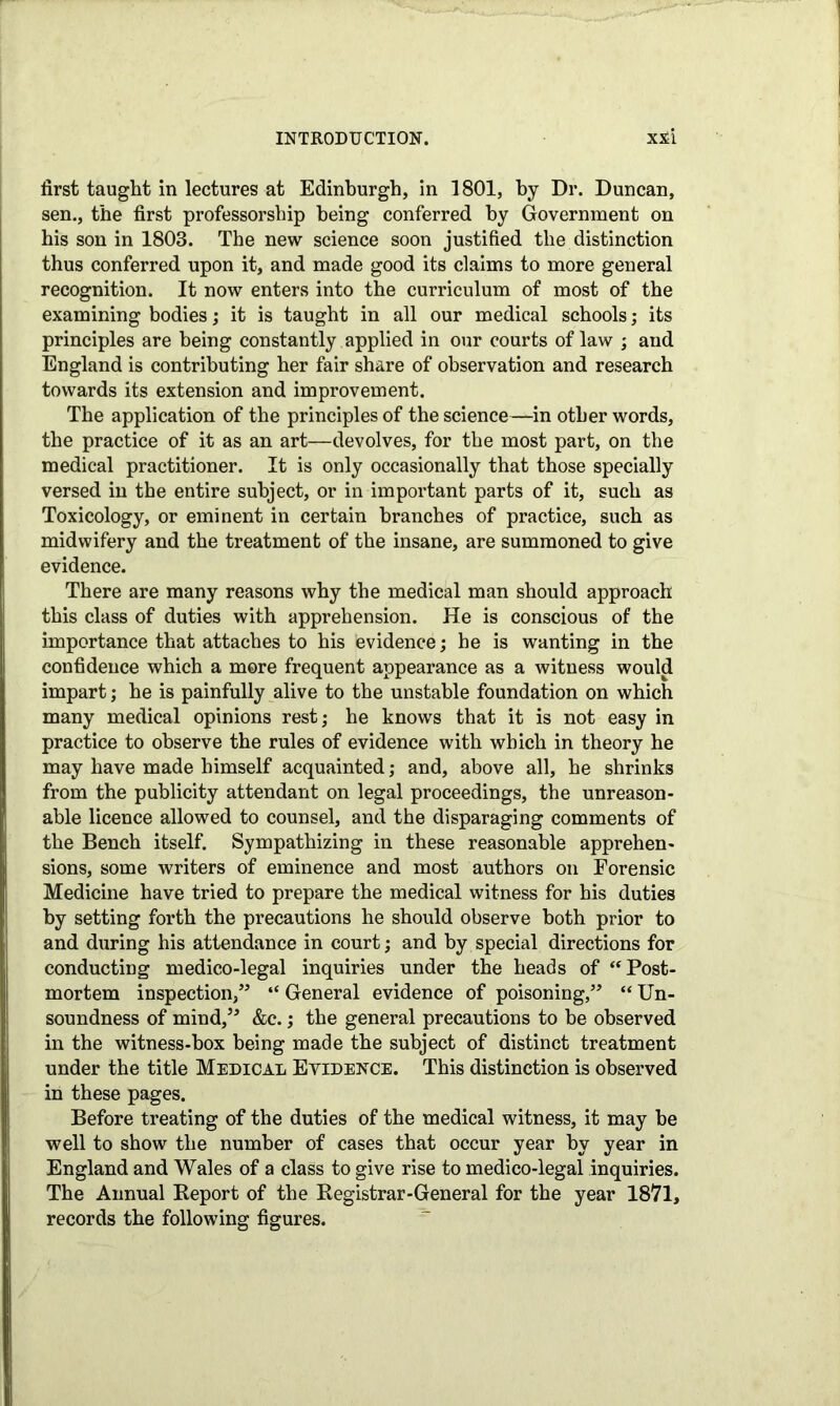 first taught in lectures at Edinburgh, in 1801, by Dr. Duncan, sen., the first professorship being conferred by Government on his son in 1803. The new science soon justified the distinction thus conferred upon it, and made good its claims to more general recognition. It now enters into the curriculum of most of the examining bodies; it is taught in all our medical schools; its principles are being constantly applied in our courts of law ; and England is contributing her fair share of observation and research towards its extension and improvement. The application of the principles of the science—in other words, the practice of it as an art—devolves, for the most part, on the medical practitioner. It is only occasionally that those specially versed in the entire subject, or in important parts of it, such as Toxicology, or eminent in certain branches of practice, such as midwifery and the treatment of the insane, are summoned to give evidence. There are many reasons why the medical man should approach this class of duties with apprehension. He is conscious of the importance that attaches to his evidence; he is wanting in the confidence which a more frequent appearance as a witness would impart; he is painfully alive to the unstable foundation on which many medical opinions rest; he knows that it is not easy in practice to observe the rules of evidence with which in theory he may have made himself acquainted; and, above all, he shrinks from the publicity attendant on legal proceedings, the unreason- able licence allowed to counsel, and the disparaging comments of the Bench itself. Sympathizing in these reasonable apprehen- sions, some writers of eminence and most authors on Forensic Medicine have tried to prepare the medical witness for his duties by setting forth the precautions he should observe both prior to and during his attendance in court; and by special directions for conducting medico-legal inquiries under the heads of ‘‘Post- mortem inspection,” “ General evidence of poisoning,” “ Un- soundness of mind,” &c.; the general precautions to be observed in the witness-box being made the subject of distinct treatment under the title Medical Evidence. This distinction is observed in these pages. Before treating of the duties of the medical witness, it may he well to show the number of cases that occur year hv year in England and Wales of a class to give rise to medico-legal inquiries. The Annual Report of the Registrar-General for the year 1871, records the following figures.