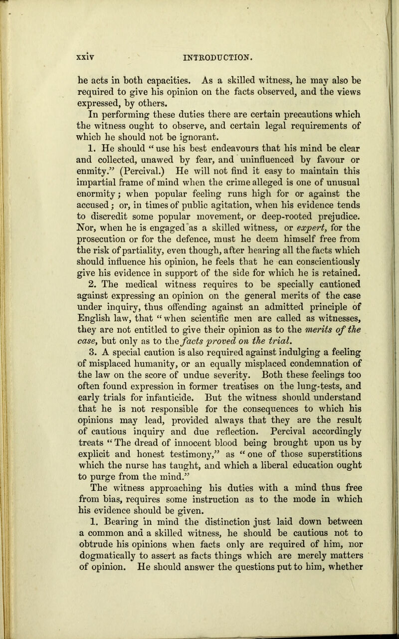 he acts in both capacities. As a skilled witness, he may also he required to give his opinion on the facts observed, and the views expressed, by others. In performing these duties there are certain precautions which the witness ought to observe, and certain legal requirements of which he should not be ignorant. 1. He should “ use his best endeavours that his mind be clear and collected, unawed by fear, and uninfluenced by favour or enmity.” (Percival.) He will not find it easy to maintain this impartial frame of mind when the crime alleged is one of unusual enormity; when popular feeling runs high for or against the accused; or, in times of public agitation, when his evidence tends to discredit some popular movement, or deep-rooted prejudice. Nor, when he is engaged'as a skilled witness, or expert, for the prosecution or for the defence, must he deem himself free from the risk of partiality, even though, after hearing all the facts which should influence his opinion, he feels that he can conscientiously give his evidence in support of the side for which he is retained. 2. The medical witness requires to be specially cautioned against expressing an opinion on the general merits of the case under inquiry, thus offending against an admitted principle of English law, that “ when scientific men are called as witnesses, they are not entitled to give their opinion as to the merits of the case, but only as to the facts proved on the trial. 3. A special caution is also required against indulging a feeling of misplaced humanity, or an equally misplaced condemnation of the law on the score of undue severity. Both these feelings too often found expression in former treatises on the lung-tests, and early trials for infanticide. But the witness should understand that he is not responsible for the consequences to which his opinions may lead, provided always that they are the result of cautious inquiry and due reflection. Percival accordingly treats “ The dread of innocent blood being brought upon us by explicit and honest testimony,” as “ one of those superstitions which the nurse has taught, and which a liberal education ought to purge from the mind.” The witness approaching his duties with a mind thus free from bias, requires some instruction as to the mode in which his evidence should be given. 1. Bearing in mind the distinction just laid down between a common and a skilled witness, he should be cautious not to obtrude his opinions when facts only are required of him, nor dogmatically to assert as facts things which are merely matters of opinion. He should answer the questions put to him, whether