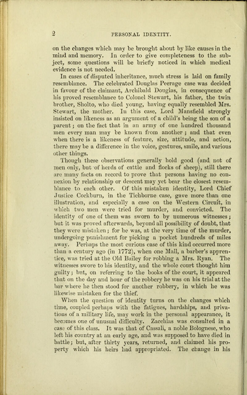 on the changes which may he brought about by like causes in the mind and memory. In order to give completeness to the sub- ject, some questions will be briefly noticed in which medical evidence is not needed. In cases of disputed inheritance, much stress is laid on family resemblance. The celebrated Douglas Peerage case was decided in favour of the claimant, Archibald Douglas, in consequence of his proved resemblance to Colonel Stewart, his father, the twin brother, Sholto, who died young, having equally resembled Mrs. Stewart, the mother. In this case. Lord Mansfield strongly insisted on likeness as an argument of a child’s being the son of a parent; on the fact that in an army of one hundred thousand men every man may be known from another ; and that even when there is a likeness of feature, size, attitude, and action, there may be a difference in the voice, gestures, smile, and various other things. Though these observations generally hold good (and not of men only, but of herds of cattle and flocks of sheep), still there are many facts on record to prove that persons having no con- nexion by relationship or descent may yet bear the closest resem- blance to each other. Of this mistaken identity, Lord Chief Justice Cockburn, in the Tichborne case, gave more than one illustration, and especially a case on the Western Circuit, in which two men were tried for murder, and convicted. The identity of one of them was sworn to by numerous witnesses; but it was proved afterwards, beyond all possibility of doubt, that they were mistaken; for he was, at the very time of the murder, undergoing punishment for picking a pocket hundreds of miles away. Perhaps the most curious case of this kind occurred more than a century ago (in 1772), when one Mall, a barber’s appren- tice, was tried at the Old Bailey for robbing a Mrs. Ryan. The witnesses swore to his identity, and the whole court thought him guilty; but, on referring to the books of the court, it appeared that on the day and hour of the robbery he was on his trial at the bar where he then stood for another robbery, in which he was likewise mistaken for the thief. When the question of identity turns on the changes which time, coupled perhaps with the fatigues, hardships, and priva- tions of a military life, may work in the personal appearance, it becomes one of unusual difficulty. Zaccliias was consulted in a case of this class. It was that of Cassali, a noble Bolognese, who left his country at an early age, and was supposed to have died in battle; but, after thirty years, returned, and claimed his pro- perty which his heirs had appropriated. The change in his