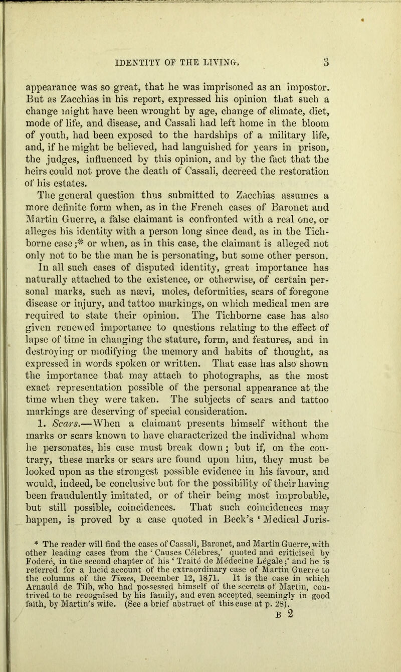 IDENTITY OE THE LIVING. o appearance was so great, that he was imprisoned as an impostor. But as Zacchias in his report, expressed his opinion that such a change might have been wrought by age, change of climate, diet, mode of life, and disease, and Cassali had left home in the bloom of youth, had been exposed to the hardships of a military life, and, if he might be believed, had languished for years in prison, the judges, influenced by this opinion, and by the fact that the heirs could not prove the death of Cassali, decreed the restoration of his estates. The general question thus submitted to Zacchias assumes a more definite form when, as in the French cases of Baronet and Martin Guerre, a false claimant is confronted with a real one, or alleges his identity with a person long since dead, as in the Ticli- borne case j* or when, as in this case, the claimant is alleged not only not to be the man he is personating, hut some other person. In all such cases of disputed identity, great importance has naturally attached to the existence, or otherwise, of certain per- sonal marks, such as nsevi, moles, deformities, scars of foregone disease or injury, and tattoo markings, on which medical men are required to state their opinion. The Tichborne case has also given renewed importance to questions relating to the effect of lapse of time in changing the stature, form, and features, and in destroying or modifying the memory and habits of thought, as expressed in words spoken or written. That case has also shown the importance that may attach to photographs, as the most exact representation possible of the personal appearance at the time when they were taken. The subjects of scars and tattoo markings are deserving of special consideration. 1. Scars.—When a claimant presents himself without the marks or scars known to have characterized the individual whom he personates, his case must break down; but if’ on the con- trary, these marks or scars are found upon him, they must be looked upon as the strongest possible evidence in his favour, and would, indeed, be conclusive but for the possibility of their having been fraudulently imitated, or of their being most improbable, but still possible, coincidences. That such coincidences may happen, is proved by a case quoted in Beck’s c Medical Juris- * The reader will find the cases of Cassali, Baronet, and Martin Guerre, with other leading cases from the ‘ Causes Celebres,’ quoted and criticised by Fodere, in the second chapter of his ‘ Traite de Mddecine Legaleand he is referred for a lucid account of the extraordinary case of Martin Guerre to the columns of the Times, December 12, 1871. It is the case in which Arnauld de Tilh, who had possessed himself of the secrets of Martin, con- trived to be recognised by his family, and even accepted, seemingly in good faith, by Martin’s wife. (See a brief abstract of this case at p. 28).