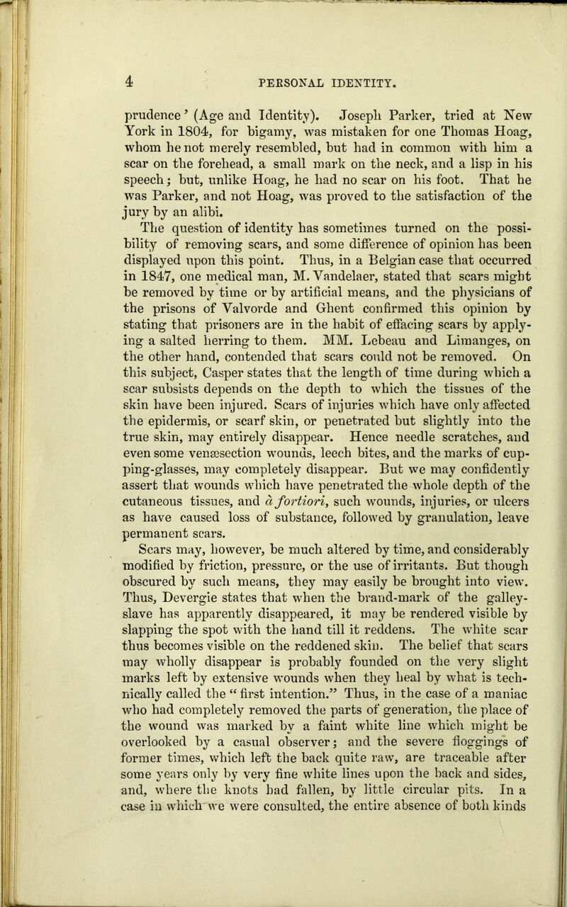 prudence ’ (Age and Identity). Joseph Parker, tried at New York in 1804, for bigamy, was mistaken for one Thomas Hoag, whom he not merely resembled, but had in common with him a scar on the forehead, a small mark on the neck, and a lisp in his speech; but, unlike Hoag, he had no scar on his foot. That he was Parker, and not Hoag, was proved to the satisfaction of the jury by an alibi. The question of identity has sometimes turned on the possi- bility of removing scars, and some difference of opinion has been displayed upon this point. Thus, in a Belgian case that occurred in 1847, one medical man, M. Yandelaer, stated that scars might be removed by time or by artificial means, and the physicians of the prisons of Yalvorde and Ghent confirmed this opinion by stating that prisoners are in the habit of effacing scars by apply- ing a salted herring to them. MM. Lebeau and Limanges, on the other hand, contended that scars could not be removed. On this subject, Casper states that the length of time during which a scar subsists depends on the depth to which the tissues of the skin have been injured. Scars of injuries which have only affected the epidermis, or scarf skin, or penetrated but slightly into the true skin, may entirely disappear. Hence needle scratches, and even some vensesection wounds, leech bites, and the marks of cup- ping-glasses, may completely disappear. But we may confidently assert that wounds which have penetrated the whole depth of the cutaneous tissues, and a fortiori, such wounds, injuries, or ulcers as have caused loss of substance, followed by granulation, leave permanent scars. Scars may, however, be much altered by time, and considerably modified by friction, pressure, or the use of irritants. But though obscured by such means, they may easily be brought into view. Thus, Devergie states that when the brand-mark of the galley- slave has apparently disappeared, it may be rendered visible by slapping the spot with the hand till it reddens. The white scar thus becomes visible on the reddened skin. The belief that scars may wholly disappear is probably founded on the very slight marks left by extensive wounds when they heal by what is tech- nically called the “ first intention.” Thus, in the case of a maniac who had completely removed the parts of generation, the place of the wound was marked by a faint white line which might be overlooked by a casual observer; and the severe floggings of former times, which left the back quite raw, are traceable after some years only by very fine white lines upon the back and sides, and, where the knots had fallen, by little circular pits. In a case in which- we were consulted, the entire absence of both kinds