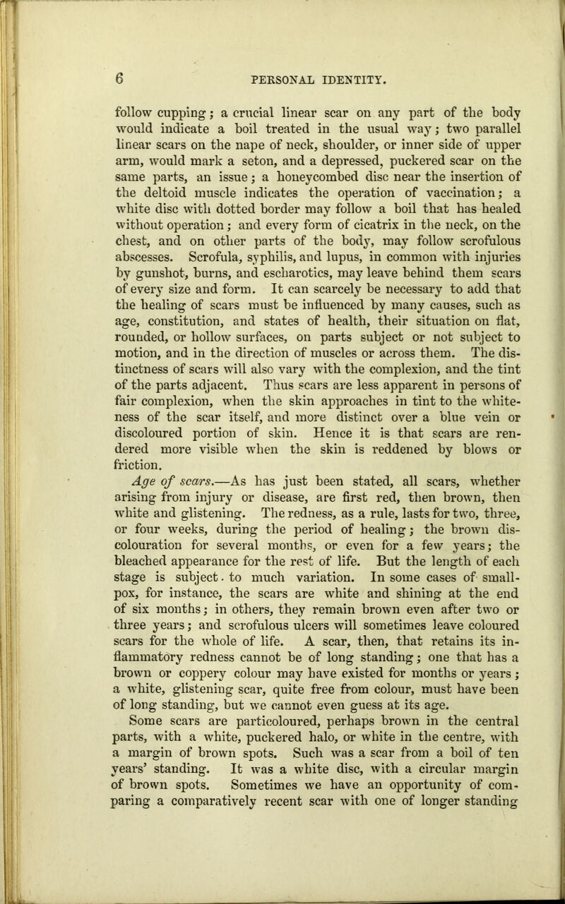 follow cupping; a crucial linear scar on any part of the body would indicate a boil treated in the usual way; two parallel linear scars on the nape of neck, shoulder, or inner side of upper arm, would mark a seton, and a depressed, puckered scar on the same parts, an issue; a honeycombed disc near the insertion of the deltoid muscle indicates the operation of vaccination; a white disc with dotted border may follow a boil that has healed without operation; and every form of cicatrix in the neck, on the chest, and on other parts of the body, may follow scrofulous abscesses. Scrofula, syphilis, and lupus, in common with injuries by gunshot, burns, and escharotics, may leave behind them scars of every size and form. It can scarcely be necessary to add that the healing of scars must be influenced by many causes, such as age, constitution, and states of health, their situation on flat, rounded, or hollow surfaces, on parts subject or not subject to motion, and in the direction of muscles or across them. The dis- tinctness of scars will also vary with the complexion, and the tint of the parts adjacent. Thus scars are less apparent in persons of fair complexion, when the skin approaches in tint to the white- ness of the scar itself, and more distinct over a blue vein or discoloured portion of skin. Hence it is that scars are ren- dered more visible when the skin is reddened by blows or friction. Age of scars.—As has just been stated, all scars, whether arising from injury or disease, are first red, then brown, then white and glistening. The redness, as a rule, lasts for two, three, or four weeks, during the period of healing; the brown dis- colouration for several months, or even for a few years; the bleached appearance for the rest of life. But the length of each stage is subject. to much variation. In some cases of small- pox, for instance, the scars are white and shining at the end of six months; in others, they remain brown even after two or three years; and scrofulous ulcers will sometimes leave coloured scars for the whole of life. A scar, then, that retains its in- flammatory redness cannot be of long standing; one that has a brown or coppery colour may have existed for months or years ; a white, glistening scar, quite free from colour, must have been of long standing, but we cannot even guess at its age. Some scars are particoloured, perhaps brown in the central parts, with a white, puckered halo, or white in the centre, with a margin of brown spots. Such was a scar from a boil of ten years’ standing. It was a white disc, with a circular margin of brown spots. Sometimes we have an opportunity of com- paring a comparatively recent scar with one of longer standing