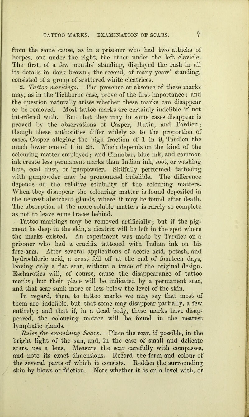 from the same cause, as in a prisoner who had two attacks of herpes, one under the right, the other under the left clavicle. The first, of a few months’ standing, displayed the rash in all its details in dark brown; the second, of many years’ standing, consisted of a group of scattered white cicatrices. 2. Tattoo markings.—The presence or absence of these marks may, as in the Tichborne case, prove of the first importance; and the question naturally arises whether these marks can disappear or be removed. Most tattoo marks are certainly indelible if not interfered with. But that they may in some cases disappear is proved by the observations of Casper, Hutin, and Tardieu; though these authorities differ widely as to the proportion of cases, Casper alleging the high fraction of 1 in 9, Tardieu the much lower one of 1 in 25. Much depends on the kind of the colouring matter employed; and Cinnabar, blue ink, and common ink create less permanent marks than Indian ink, soot, or washing blue, coal dust, or 'gunpowder. Skilfully performed tattooing with gunpowder may be pronounced indelible. The difference depends on the relative solubility of the colouring matters. When they disappear the colouring matter is found deposited in the nearest absorbent glands, where it may be found after death. The absorption of the more soluble matters is rarely so complete as not to leave some traces behind. Tattoo markings may be removed artificially; but if the pig- ment be deep in the skin, a cicatrix will be left in the spot where the marks existed. An experiment was made by Tardieu on a prisoner who had a crucifix tattooed with Indian ink on his fore-arm. After several applications of acetic acid, potash, and hydrochloric acid, a crust fell off at the end of fourteen days, leaving only a fiat scar, without a trace of the original design. Escharotics will, of course, cause the disappearance of tattoo marks; but their place will be indicated by a permanent scar, and that scar sunk more or less below the level of the skin. In regard, then, to tattoo marks we may say that most of them are indelible, but that some may disappear partially, a few entirely; and that if, in a dead body, these marks have disap- peared, the colouring matter will be found in the nearest lymphatic glands. Rules for examining Scars.—Place the scar, if possible, in the bright light of the sun, and, in the case of small and delicate scars, use a lens. Measure the scar carefully with compasses, and note its exact dimensions. Record the form and colour of the several parts of which it consists. Redden the surrounding skin by blows or friction. Note whether it is on a level with, or