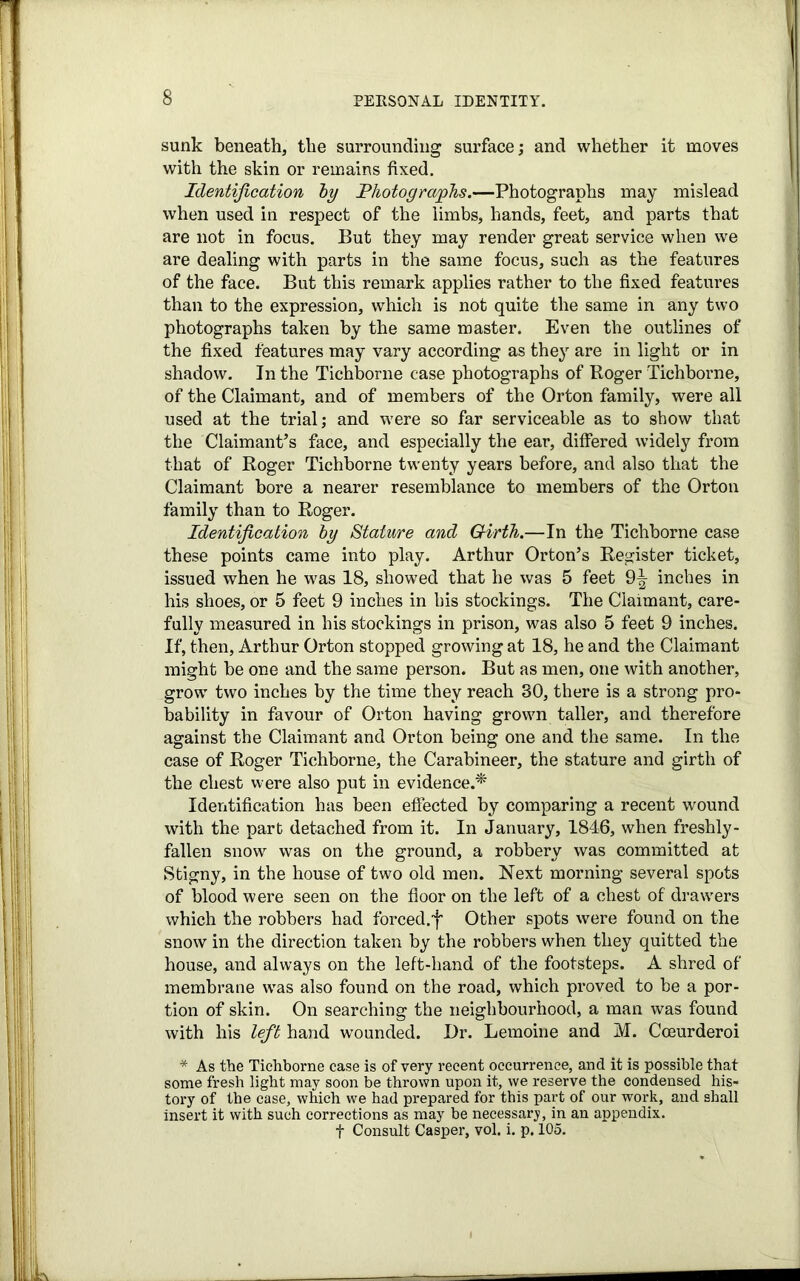 sunk beneath, the surrounding surface; and whether it moves with the skin or remains fixed. Identification by Photographs.—Photographs may mislead when used in respect of the limbs, hands, feet, and parts that are not in focus. But they may render great service when we are dealing with parts in the same focus, such as the features of the face. But this remark applies rather to the fixed features than to the expression, which is not quite the same in any two photographs taken by the same master. Even the outlines of the fixed features may vary according as they are in light or in shadow. In the Tichborne case photographs of Roger Tichborne, of the Claimant, and of members of the Orton family, were all used at the trial; and were so far serviceable as to show that the Claimants face, and especially the ear, differed widely from that of Roger Tichborne twenty years before, and also that the Claimant bore a nearer resemblance to members of the Orton family than to Roger. Identification by Stature and Girth.—In the Tichborne case these points came into play. Arthur Orton’s Register ticket, issued when he was 18, showed that he was 5 feet 9^- inches in his shoes, or 5 feet 9 inches in his stockings. The Claimant, care- fully measured in his stockings in prison, was also 5 feet 9 inches. If, then, Arthur Orton stopped growing at 18, he and the Claimant might be one and the same person. But as men, one with another, grow two inches by the time they reach 30, there is a strong pro- bability in favour of Orton having grown taller, and therefore against the Claimant and Orton being one and the same. In the case of Roger Tichborne, the Carabineer, the stature and girth of the chest were also put in evidence.* Identification has been effected by comparing a recent wound with the part detached from it. In January, 1846, when freshly- fallen snow was on the ground, a robbery was committed at Stigny, in the house of two old men. Next morning several spots of blood were seen on the floor on the left of a chest of drawers which the robbers had forced.f Other spots were found on the snow in the direction taken by the robbers when they quitted the house, and always on the left-hand of the footsteps. A shred of membrane was also found on the road, which proved to be a por- tion of skin. On searching the neighbourhood, a man was found with his left hand wounded. Dr. Lemoine and M. Cceurderoi * As the Tichborne case is of very recent occurrence, and it is possible that some fresh light may soon be thrown upon it, we reserve the condensed his- tory of the case, which we had prepared for this part of our work, and shall insert it with such corrections as may be necessary, in an appendix. f Consult Casper, vol. i. p. 105.