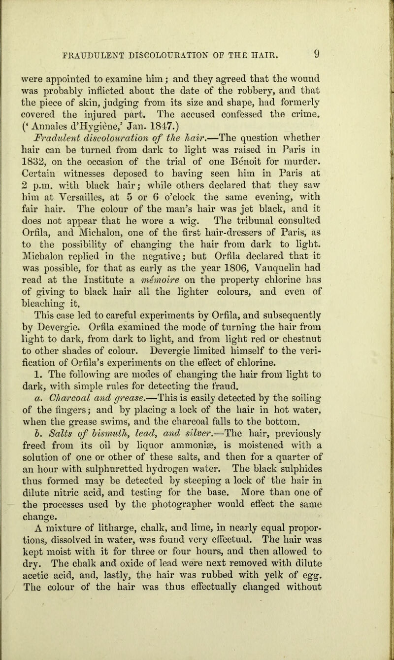 were appointed to examine him; and they agreed that the wound was probably inflicted about the date of the robbery, and that the piece of skin, judging from its size and shape, had formerly covered the injured part. The accused confessed the crime. (‘ Annales d’Hygiene,’ Jan. 1847.) Fradulent discolouration of the hair.—The question whether hair can be turned from dark to light was raised in Paris in 1832, on the occasion of the trial of one Benoit for murder. Certain witnesses deposed to having seen him in Paris at 2 p.m. with black hair; while others declared that they saw him at Versailles, at 5 or 6 o’clock the same evening, with fair hair. The colour of the man’s hair was jet black, and it does not appear that he wore a wig. The tribunal consulted Orfila, and Michalon, one of the first hair-dressers of Paris, as to the possibility of changing the hair from dark to light. Michalon replied in the negative; but Orfila declared that it was possible, for that as early as the year 1806, Vauquelin had read at the Institute a memoire on the property chlorine has of giving to black hair all the lighter colours, and even of bleaching it. This case led to careful experiments by Orfila, and subsequently by Devergie. Orfila examined the mode of turning the hair from light to dark, from dark to light, and from light red or chestnut to other shades of colour. Devergie limited himself to the veri- fication of Orfila’s experiments on the effect of chlorine. 1. The following are modes of changing the hair from light to dark, with simple rules for detecting the fraud. a. Charcoal and grease.—This is easily detected by the soiling of the fingers; and by placing a lock of the hair in hot water, when the grease swims, and the charcoal falls to the bottom. h. Salts of bismuth, lead, and silver.—The hair, previously freed from its oil by liquor ammonise, is moistened with a solution of one or other of these salts, and then for a quarter of an hour with sulphuretted hydrogen water. The black sulphides thus formed may be detected by steeping a lock of the hair in dilute nitric acid, and testing for the base. More than one of the processes used by the photographer would effect the same change. A mixture of litharge, chalk, and lime, in nearly equal propor- tions, dissolved in water, was found very effectual. The hair was kept moist with it for three or four hours, and then allowed to dry. The chalk and oxide of lead were next removed with dilute acetic acid, and, lastly, the hair was rubbed with yelk of egg. The colour of the hair was thus effectually changed without