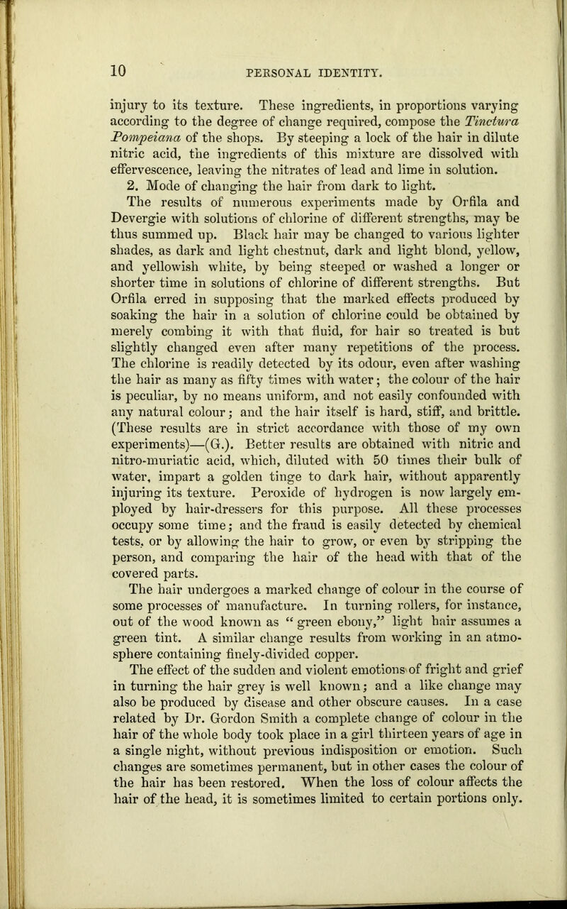 injury to its texture. These ingredients, in proportions varying according to the degree of change required, compose the Tinctura Pompeiana of the shops. By steeping a lock of the hair in dilute nitric acid, the ingredients of this mixture are dissolved with effervescence, leaving the nitrates of lead and lime in solution. 2. Mode of changing the hair from dark to light. The results of numerous experiments made by Orfila and Devergie with solutions of chlorine of different strengths, may be thus summed up. Black hair may he changed to various lighter shades, as dark and light chestnut, dark and light blond, yellow, and yellowish white, by being steeped or washed a longer or shorter time in solutions of chlorine of different strengths. But Orfila erred in supposing that the marked effects produced by soaking the hair in a solution of chlorine could be obtained by merely combing it with that fluid, for hair so treated is but slightly changed even after many repetitions of the process. The chlorine is readily detected by its odour, even after washing the hair as many as fifty times with water; the colour of the hair is peculiar, by no means uniform, and not easily confounded with any natural colour; and the hair itself is hard, stiff, and brittle. (These results are in strict accordance with those of my own experiments)—(G.). Better results are obtained wTitli nitric and nitro-muriatic acid, which, diluted with 50 times their bulk of water, impart a golden tinge to dark hair, without apparently injuring its texture. Peroxide of hydrogen is now largely em- ployed by hair-dressers for this purpose. All these pi’ocesses occupy some time; and the fraud is easily detected by chemical tests, or by allowing the hair to grow, or even by stripping the person, and comparing the hair of the head with that of the covered parts. The hair undergoes a marked change of colour in the course of some processes of manufacture. In turning rollers, for instance, out of the wood known as “ green ebony,” light hair assumes a green tint. A similar change results from working in an atmo- sphere containing finely-divided copper. The effect of the sudden and violent emotions'of fright and grief in turning the hair grey is well known; and a like change may also be produced by disease and other obscure causes. In a case related by Dr. Gordon Smith a complete change of colour in the hair of the whole body took place in a girl thirteen years of age in a single night, without previous indisposition or emotion. Such changes are sometimes permanent, but in other cases the colour of the hair has been restored. When the loss of colour affects the hair of the head, it is sometimes limited to certain portions only.