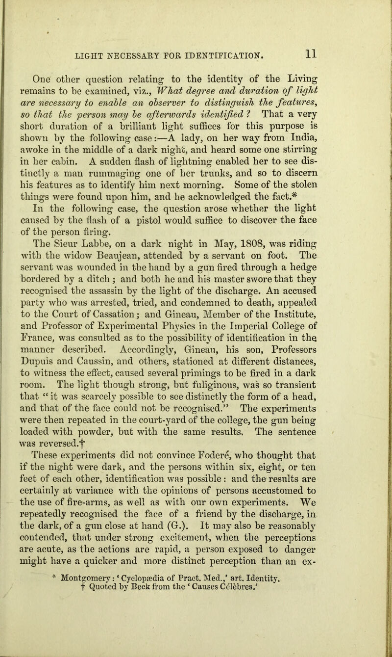 One other question relating to the identity of the Living remains to he examined, viz., What degree and duration of light are necessary to enable an observer to distinguish the features, so that the 'person may be afterwards identified ? That a very short duration of a brilliant light suffices for this purpose is shown by the following case:—A lady, on her way from India, awoke in the middle of a dark night, and heard some one stirring in her cabin. A sudden flash of lightning enabled her to see dis- tinctly a man rummaging one of her trunks, and so to discern his features as to identify him next morning. Some of the stolen things were found upon him, and he acknowledged the fact.* In the following case, the question arose whether the light caused by the flash of a pistol would suffice to discover the face of the person firing. The Sieur Labbe, on a dark night in May, 1808, was riding with the widow Beaujean, attended by a servant on foot. The servant was wounded in the hand by a gun fired through a hedge bordered by a ditch; and both he and his master swore that they recognised the assassin by the light of the discharge. An accused party who was arrested, tried, and condemned to death, appealed to the Court of Cassation; and Gineau, Member of the Institute, and Professor of Experimental Physics in the Imperial College of France, was consulted as to the possibility of identification in the manner described. Accordingly, Gineau, his son, Professors Dupuis and Caussin, and others, stationed at different distances, to witness the effect, caused several primings to be fired in a dark room. The light though strong, but fuliginous, was so transient that “ it was scarcely possible to see distinctly the form of a head, and that of the face could not be recognised.The experiments were then repeated in the court-yard of the college, the gun being loaded with powder, but with the same results. The sentence was reversed.| These experiments did not convince Fodere, who thought that if the night were dark, and the persons within six, eight, or ten feet of each other, identification was possible : and the results are certainly at variance with the opinions of persons accustomed to the use of fire-arms, as well as with our own experiments. We repeatedly recognised the face of a friend by the discharge, in the dark, of a gun close at hand (G.). It may also be reasonably contended, that under strong excitement, when the perceptions are acute, as the actions are rapid, a person exposed to danger might have a quicker and more distinct perception than an ex- * Montgomery:4 Cyclopaedia of Pract. Med.,’ art. Identity, f Quoted by Beck from the 4 Causes C^lebres.’