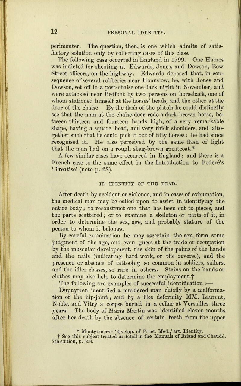 perimenter. The question, then, is one which admits of satis- factory solution only by collecting cases of this class. The following case occurred in England in 1799. One Haines was indicted for shooting at Edwards, Jones, and Dowson, Bow Street officers, on the highway. Edwards deposed that, in con- sequence of several robberies near Hounslow, he, with Jones and Dowson, set off in a post-chaise one dark night in November, and were attacked near Bedfont by two persons on horseback, one of whom stationed himself at the horses’ heads, and the other at the door of the chaise. By the flash of the pistols he could distinctly see that the man at the chaise-door rode a dark-brown horse, be- tween thirteen and fourteen hands high, of a very remarkable shape, having a square head, and very thick shoulders, and alto- gether such that he could pick it out of fifty horses : he had since recognised it. He also perceived by the same flash of light that the man had on a rough shag-brown greatcoat.* A few similar cases have occurred in England; and there is a French case to the same effect in the Introduction to Fodere’s * Treatise’ (note p. 28). II. IDENTITY OP THE DEAD. After death by accident or violence, and in cases of exhumation, the medical man may be called upon to assist in identifying the entire body; to reconstruct one that has been cut to pieces, and the parts scattered; or to examine a skeleton or parts of it, in order to determine the sex, age, and probably stature of the person to whom it belongs. By careful examination he may ascertain the sex, form some judgment of the age, and even guess at the trade or occupation by the muscular development, the skin of the palms of the hands and the nails (indicating hard work, or the reverse), and the presence or absence of tattooing so common in soldiers, sailors, and the idler classes, so rare in others. Stains on the hands or clothes may also help to determine the employment.f The following are examples of successful identification :— Dupuytren identified a murdered man chiefly by a malforma- tion of the hip-joint; and by a like deformity MM. Laurent, Noble, and Vitry a corpse buried in a cellar at Versailles three years. The body of M aria Martin was identified eleven months after her death by the absence of certain teeth from the upper * Montgomery: ‘ Cyclop, of Pract. Med.,’ art. Identity, t See this subject treated in detail in the Manuals of Briand and Chaude, 7th edition, p. 558.