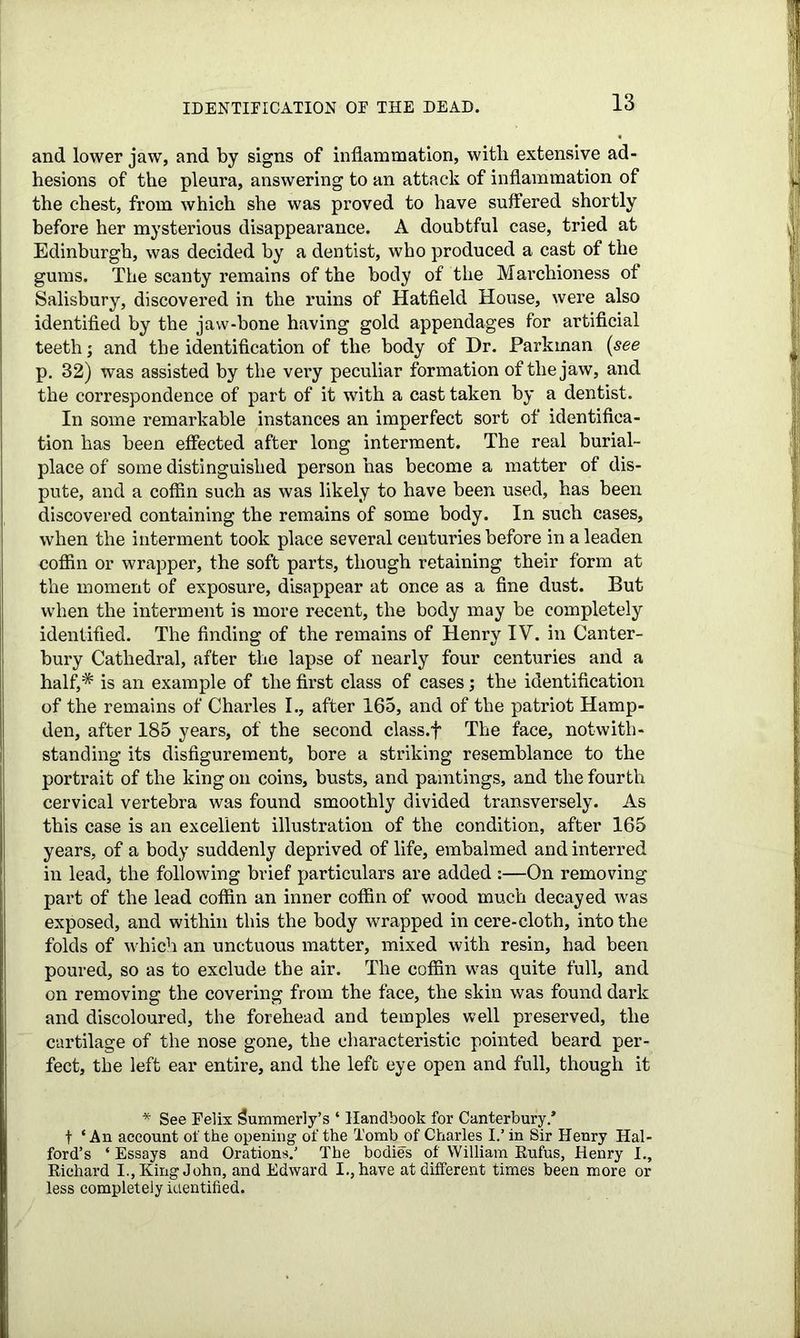 IDENTIFICATION OF THE DEAD. and lower jaw, and by signs of inflammation, with extensive ad- hesions of the pleura, answering to an attack of inflammation of the chest, from which she was proved to have suffered shortly before her mysterious disappearance. A doubtful case, tried at Edinburgh, was decided by a dentist, who produced a cast of the gums. The scanty remains of the body of the Marchioness of Salisbury, discovered in the ruins of Hatfield House, were also identified by the jaw-bone having gold appendages for artificial teeth; and the identification of the body of Dr. Parkinan (see p. 32) was assisted by the very peculiar formation of the jaw, and the correspondence of part of it with a cast taken by a dentist. In some remarkable instances an imperfect sort of identifica- tion has been effected after long interment. The real burial- place of some distinguished person has become a matter of dis- pute, and a coffin such as was likely to have been used, has been discovered containing the remains of some body. In such cases, when the interment took place several centuries before in a leaden coffin or wrapper, the soft parts, though retaining their form at the moment of exposure, disappear at once as a fine dust. But when the interment is more recent, the body may be completely identified. The finding of the remains of Henry IV. in Canter- bury Cathedral, after the lapse of nearly four centuries and a half,* is an example of the first class of cases; the identification of the remains of Charles I., after 165, and of the patriot Hamp- den, after 185 years, of the second class.f The face, notwith- standing its disfigurement, bore a striking resemblance to the portrait of the king on coins, busts, and paintings, and the fourth cervical vertebra was found smoothly divided transversely. As this case is an excellent illustration of the condition, after 165 years, of a body suddenly deprived of life, embalmed and interred in lead, the following brief particulars are added :—On removing part of the lead coffin an inner coffin of wood much decayed was exposed, and within this the body wrapped in cere-cloth, into the folds of which an unctuous matter, mixed with resin, had been poured, so as to exclude the air. The coffin was quite full, and on removing the covering from the face, the skin was found dark and discoloured, the forehead and temples well preserved, the cartilage of the nose gone, the characteristic pointed beard per- fect, the left ear entire, and the left eye open and full, though it * See Felix Summerly’s ‘ Handbook for Canterbury.* t ‘ An account of the opening of the Tomb of Charles I.’ in Sir Henry Hal- ford’s ‘ Essays and Orations.' The bodies of William Rufus, Henry I., Richard I., King John, and Edward I., have at different times been more or less completely identified.