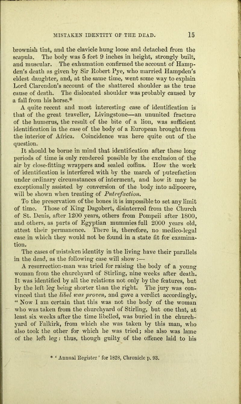 brownish tint, and the clavicle hung loose and detached from the scapula. The body was 5 feet 9 inches in height, strongly built, and muscular. The exhumation confirmed the account of Hamp- den’s death as given by Sir Robert Pye, who married Hampden’s eldest daughter, and, at the same time, went some way to explain Lord Clarendon’s account of the shattered shoulder as the true cause of death. The dislocated shoulder was probably caused by a fall from his horse.* A quite recent and most interesting case of identification is that of the great traveller, Livingstone—an ununited fracture of the humerus, the result of the bite of a lion, was sufficient identification in the case of the body of a European brought from the interior of Africa. Coincidence was here quite out of the question. It should be borne in mind that identification after these long periods of time is only rendered possible by the exclusion of the air by close-fitting wrappers and sealed coffins. How the work of identification is interfered with by the march of putrefaction under ordinary circumstances of interment, and how it may be exceptionally assisted by conversion of the body into adipocere, will be shown when treating of Putrefaction. To the preservation of the bones it is impossible to set any limit of time. Those of King Dagobert, disinterred from the Church of St. Denis, after 1200 years, others from Pompeii after 1800, and others, as parts of Egyptian mummies full 2000 years old, attest their permanence. There is, therefore, no medico-legal case in which they would not be found in a state fit for examina- tion. The cases of mistaken identity in the living have their parallels in the dead, as the following case will show :— A resurrection-man was tried for raising the body of a young woman from the churchyard of Stirling, nine weeks after death. It was identified by all the relations not only by the features, but by the left leg being shorter than the right. The jury was con- vinced that the libel was proven, and gave a verdict accordingly. “ Now I am certain that this was not the body of the woman who was taken from the churchyard of Stirling, but one that, at least six weeks after the time libelled, was buried in the church- yard of Falkirk, from which she was taken by this man, who also took the other for which he was tried; she also was lame of the left leg: thus, though guilty of the offence laid to his * ‘ Annual Register ’ for 1828, Chronicle p. 93.
