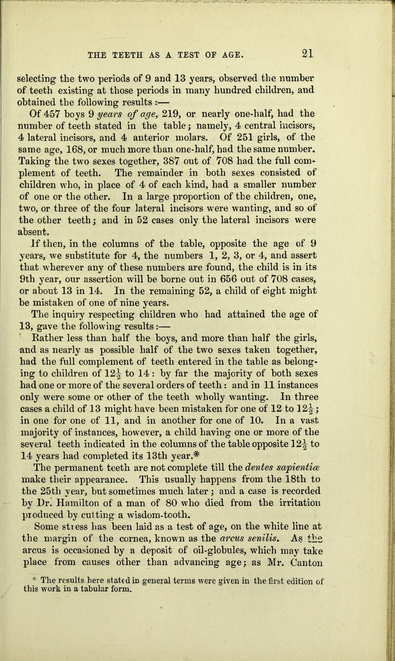 selecting the two periods of 9 and 13 years, observed the number of teeth existing at those periods in many hundred children, and obtained the following results :— Of 457 boys 9 years of age, 219, or nearly one-half, had the number of teeth stated in the table; namely, 4 central incisors, 4 lateral incisors, and 4 anterior molars. Of 251 girls, of the same age, 168, or much more than one-half, had the same number. Taking the two sexes together, 387 out of 708 had the full com- plement of teeth. The remainder in both sexes consisted of children who, in place of 4 of each kind, had a smaller number of one or the other. In a large proportion of the children, one, two, or three of the four lateral incisors were wanting, and so of the other teeth; and in 52 cases only the lateral incisors were absent. If then, in the columns of the table, opposite the age of 9 years, we substitute for 4, the numbers 1, 2, 3, or 4, and assert that wherever any of these numbers are found, the child is in its 9th year, our assertion will be borne out in 656 out of 708 cases, or about 13 in 14. In the remaining 52, a child of eight might be mistaken of one of nine years. The inquiry respecting children who had attained the age of 13, gave the following results:— Rather less than half the boys, and more than half the girls, and as nearly as possible half of the two sexes taken together, had the full complement of teeth entered in the table as belong- ing to children of 12^ to 14 : by far the majority of both sexes had one or more of the several orders of teeth: and in 11 instances only were some or other of the teeth wholly wanting. In three cases a child of 13 might have been mistaken for one of 12 to 12^; in one for one of 11, and in another for one of 10. In a vast majority of instances, however, a child having one or more of the several teeth indicated in the columns of the table opposite 12^ to 14 years had completed its 13th year.* The permanent teeth are not complete till the dentes sapientice make their appearance. This usually happens from the 18th to the 25tli year, but sometimes much later; and a case is recorded by Dr! Hamilton of a man of 80 who died from the irritation produced by cutting a wisdom-tooth. Some stress has been laid as a test of age, on the white line at the margin of the cornea, known as the arcus senilis. As the arcus is occasioned by a deposit of oil-globules, which may take place from causes other than advancing age; as Mr. Canton * The results here stated in general terms were given in the first edition of this work in a tabular form.