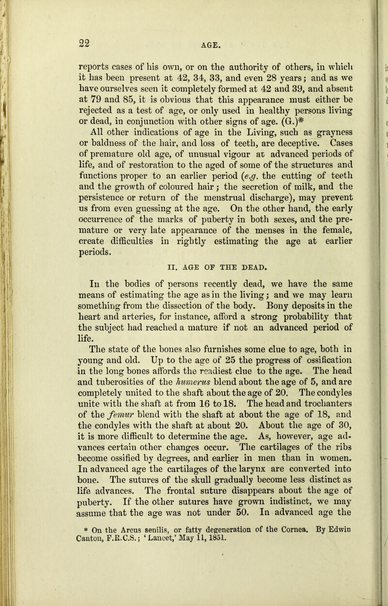 reports cases of his own, or on the authority of others, in which it has been present at 42, 34, 33, and even 28 years; and as we have ourselves seen it completely formed at 42 and 39, and absent at 79 and 85, it is obvious that this appearance must either be rejected as a test of age, or only used in healthy persons living or dead, in conjunction with other signs of age. (G.)* All other indications of age in the Living, such as grayness or baldness of the hair, and loss of teeth, are deceptive. Cases of premature old age, of unusual vigour at advanced periods of life, and of restoration to the aged of some of the structures and functions proper to an earlier period (e.g. the cutting of teeth and the growth of coloured hair; the secretion of milk, and the persistence or return of the menstrual discharge), may prevent us from even guessing at the age. On the other hand, the early occurrence of the marks of puberty in both sexes, and the pre- mature or very late appearance of the menses in the female, create difficulties in rightly estimating the age at earlier periods. II. AGE OF THE DEAD. In the bodies of persons recently dead, we have the same means of estimating the age as in the living; and we may learn something from the dissection of the body. Bony deposits in the heart and arteries, for instance, afford a strong probability that the subject had reached a mature if not an advanced period of life. The state of the bones also furnishes some clue to age, both in young and old. Up to the age of 25 the progress of ossification in the long bones affords the readiest clue to the age. The head and tuberosities of the humerus blend about the age of 5, and are completely united to the shaft about the age of 20. The condyles unite with the shaft at from 16 to 18. The head and trochanters of the femur blend with the shaft at about the age of 18, and the condyles with the shaft at about 20. About the age of 30, it is more difficult to determine the age. As, however, age ad- vances certain other changes occur. The cartilages of the ribs become ossified by degrees, and earlier in men than in women. In advanced age the cartilages of the larynx are converted into bone. The sutures of the skull gradually become less distinct as life advances. The frontal suture disappears about the age of puberty. If the other sutures have grown indistinct, we may assume that the age was not under 50. In advanced age the * On the Arcus senilis, or fatty degeneration of the Cornea. By Edwin Canton, F.E.C.S.; ‘Lancet,’ May 11,1851.