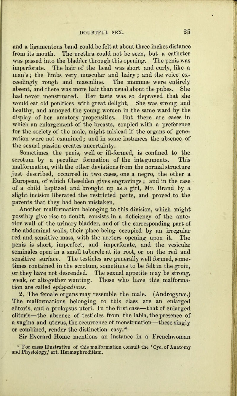 and a ligamentous band could be felt at about three inches distance from its mouth. The urethra could not be seen, but a catheter was passed into the bladder through this opening. The penis was imperforate. The hair of the head was short and curly, like a man’s; the limbs very muscular and hairy; and the voice ex- ceedingly rough and masculine. The mammae were entirely absent, and there was more hair than usual about the pubes. She had never menstruated. Her taste was so depraved that she would eat old poultices with great delight. She was strong and healthy, and annoyed the young women in the same ward by the display of her amatory propensities. But there are cases in which an enlargement of the breasts, coupled with a preference for the society of the male, might mislead if the organs of gene- ration were not examined; and in some instances the absence of the sexual passion creates uncertainty. Sometimes the penis, well or ill-formed, is confined to the scrotum by a peculiar formation of the integuments. This malformation, with the other deviations from the normal structure just described, occurred in two cases, one a negro, the other a European, of which Cheselden gives engravings; and in the case of a child baptized and brought up as a girl, Mr. Brand by a slight incision liberated the restricted parts, and proved to the parents that they had been mistaken. Another malformation belonging to this division, which might possibly give rise to doubt, consists in a deficiency of the ante- rior wall of the urinary bladder, and of the corresponding part of the abdominal walls, their place being occupied by an irregular red and sensitive mass, with the ureters opening upon it. The penis is short, imperfect, and imperforate, and the vesiculse seminales open in a small tubercle at its root, or on the red and sensitive surface. The testicles are generally well formed, some- times contained in the scrotum, sometimes to he felt in the groin, or they have not descended. The sexual appetite may be strong, weak, or altogether wanting. Those who have this malforma- tion are called ejoispadians. 2. The female organs may resemble the male. (Androgynse.) The malformations belonging to this class are an enlarged clitoris, and a prolapsus uteri. In the first case—that of enlarged clitoris—the absence of testicles from the labia, the presence of a vagina and uterus, the occurrence of menstruation—these singly or combined, render the distinction easy.* Sir Everard Home mentions an instance in a Frenchwoman ■* For cases illustrative of this malformation consult the ‘Cyc. of Anatomy and Physiology/ art. Hermaphroditism.