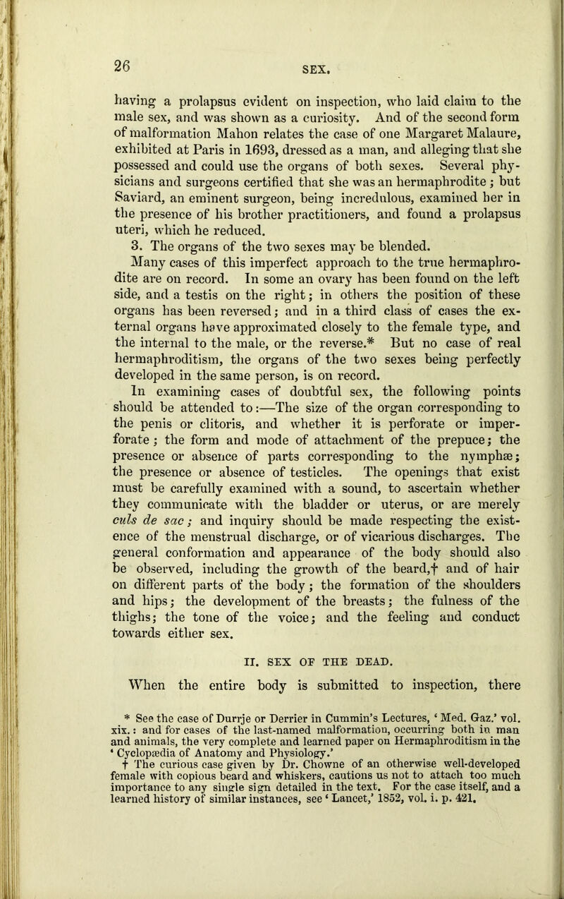 having a prolapsus evident on inspection, who laid claim to the male sex, and was shown as a curiosity. And of the second form of malformation Mahon relates the case of one Margaret Malaure, exhibited at Paris in 1693, dressed as a man, and alleging that she possessed and could use the organs of both sexes. Several phy- sicians and surgeons certified that she was an hermaphrodite ; but Saviard, an eminent surgeon, being incredulous, examined her in the presence of his brother practitioners, and found a prolapsus uteri, which he reduced. 3. The organs of the two sexes may be blended. Many cases of this imperfect approach to the true hermaphro- dite are on record. In some an ovary has been found on the left side, and a testis on the right; in others the position of these organs has been reversed; and in a third class of cases the ex- ternal organs have approximated closely to the female type, and the internal to the male, or the reverse.* But no case of real hermaphroditism, the organs of the two sexes being perfectly developed in the same person, is on record. In examining cases of doubtful sex, the following points should be attended to:—The size of the organ corresponding to the penis or clitoris, and whether it is perforate or imper- forate ; the form and mode of attachment of the prepuce; the presence or absence of parts corresponding to the nymphse; the presence or absence of testicles. The openings that exist must be carefully examined with a sound, to ascertain whether they communicate with the bladder or uterus, or are merely culs de sac; and inquiry should be made respecting the exist- ence of the menstrual discharge, or of vicarious discharges. Tbe general conformation and appearance of the body should also be observed, including the growth of the beard,f and of hair on different parts of the body; the formation of the shoulders and hips; the development of the breasts; the fulness of the thighs; the tone of the voice; and the feeling and conduct towards either sex. IT. SEX OP THE DEAD. When the entire body is submitted to inspection, there * See the case of Durrje or Derrier in Cummin’s Lectures, * Med. Gaz.’ vol. xix.: and for cases of the last-named malformation, occurring both in man and animals, the very complete and learned paper on Hermaphroditism in the ‘ Cyclopaedia of Anatomy and Physiology.’ t The curious case given by Dr. Chowne of an otherwise well-developed female with copious beard and whiskers, cautions us not to attach too much importance to any single sign detailed in the text. For the case itself, and a learned history of similar instances, see ‘ Lancet,’ 1852, vol. i. p. 421,