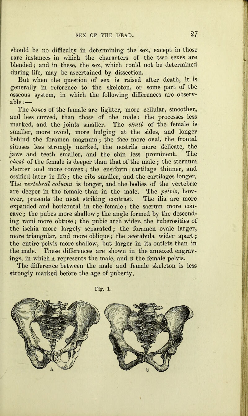 should be no difficulty in determining the sex, except in those rare instances in which the characters of the two sexes are blended; and in these, the sex, which could not be determined during life, may be ascertained by dissection. But when the question of sex is raised after death, it is generally in reference to the skeleton, or some part of the osseous system, in which the following differences are observ- able :— The bones of the female are lighter, more cellular, smoother, and less curved, than those of the male: the processes less marked, and the joints smaller. The sTcull of the female is smaller, more ovoid, more bulging at the sides, and longer behind the foramen magnum; the face more oval, the frontal sinuses less strongly marked, the nostrils more delicate, the jaws and teeth smaller, and the chin less prominent. The chest of the female is deeper than that of the male ; the sternum shorter and more convex; the ensiform cartilage thinner, and ossified later in life; the ribs smaller, and the cartilages longer. The vertebral column is longer, and the bodies of the vertebrae are deeper in the female than in the male. The 'pelvis, how- ever, presents the most striking contrast. The ilia are more expanded and horizontal in the female; the sacrum more con- cave ; the pubes more shallow ; the angle formed by the descend- ing rami more obtuse; the pubic arch wider, the tuberosities of the ischia more largely separated; the foramen ovale larger, more triangular, and more oblique; the acetabula wider apart; the entire pelvis more shallow, but larger in its outlets than in the male. These differences are shown in the annexed engrav- ings, in which a represents the male, and b the female pelvis. The difference between the male and female skeleton is less strongly marked before the age of puberty.