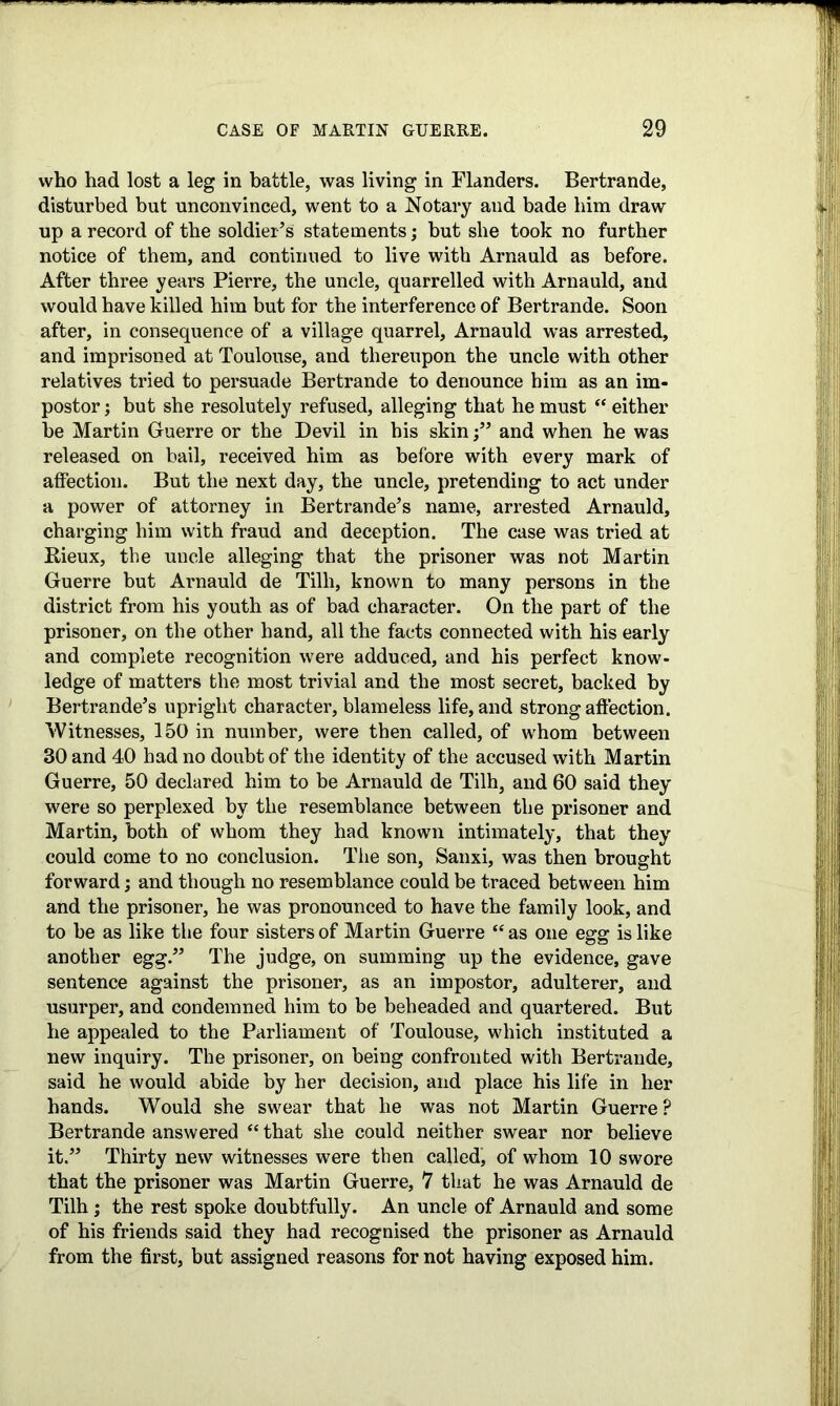 who had lost a leg in battle, was living in Flanders. Bertrande, disturbed but unconvinced, went to a Notary and bade him draw up a record of the soldier’s statements; but she took no further notice of them, and continued to live with Arnauld as before. After three years Pierre, the uncle, quarrelled with Arnauld, and would have killed him but for the interference of Bertrande. Soon after, in consequence of a village quarrel, Arnauld was arrested, and imprisoned at Toulouse, and thereupon the uncle with other relatives tried to persuade Bertrande to denounce him as an im- postor ; but she resolutely refused, alleging that he must “ either be Martin Guerre or the Devil in his skin •” and when he was released on bail, received him as before with every mark of affection. But the next day, the uncle, pretending to act under a power of attorney in Bertrande’s name, arrested Arnauld, charging him with fraud and deception. The case was tried at Rieux, the uncle alleging that the prisoner was not Martin Guerre but Arnauld de Tilli, known to many persons in the district from his youth as of bad character. On the part of the prisoner, on the other hand, all the facts connected with his early and complete recognition were adduced, and his perfect know- ledge of matters the most trivial and the most secret, backed by Bertrande’s upright character, blameless life, and strong affection. Witnesses, 150 in number, were then called, of whom between 30 and 40 had no doubt of the identity of the accused with Martin Guerre, 50 declared him to be Arnauld de Tilh, and 60 said they were so perplexed by the resemblance between the prisoner and Martin, both of whom they had known intimately, that they could come to no conclusion. The son, Sanxi, was then brought forward; and though no resemblance could be traced between him and the prisoner, he was pronounced to have the family look, and to be as like the four sisters of Martin Guerre “ as one egg is like another egg.” The judge, on summing up the evidence, gave sentence against the prisoner, as an impostor, adulterer, and usurper, and condemned him to be beheaded and quartered. But he appealed to the Parliament of Toulouse, which instituted a new inquiry. The prisoner, on being confronted with Bertrande, said he would abide by her decision, and place his life in her hands. Would she swear that he was not Martin Guerre? Bertrande answered “ that she could neither swear nor believe it.” Thirty new witnesses were then called, of whom 10 swore that the prisoner was Martin Guerre, 7 that he was Arnauld de Tilh j the rest spoke doubtfully. An uncle of Arnauld and some of his friends said they had recognised the prisoner as Arnauld from the first, but assigned reasons for not having exposed him.