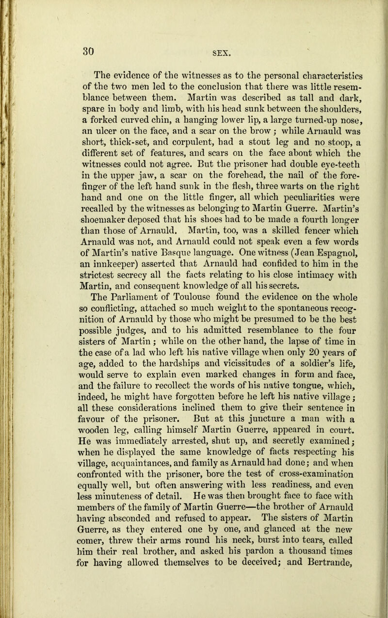 The evidence of the witnesses as to the personal characteristics of the two men led to the conclusion that there was little resem- blance between them. Martin was described as tall and dark, spare in body and limb, with his head sunk between the shoulders, a forked curved chin, a hanging lower lip, a large turned-up nose, an ulcer on the face, and a scar on the brow ; while Arnauld was short, thick-set, and corpulent, had a stout leg and no stoop, a different set of features, and scars on the face about which the witnesses could not agree. But the prisoner had double eye-teeth in the upper jaw, a scar on the forehead, the nail of the fore- finger of the left hand sunk in the flesh, three warts on the right hand and one on the little finger, all which peculiarities were recalled by the witnesses as belonging to Martin Guerre. Martin’s shoemaker deposed that his shoes had to be made a fourth longer than those of Arnauld. Martin, too, was a skilled fencer which Arnauld was not, and Arnauld could not speak even a few words of Martin’s native Basque language. One witness (Jean Espagnol, an innkeeper) asserted that Arnauld had confided to him in the strictest secrecy all the facts relating to his close intimacy with Martin, and consequent knowledge of all his secrets. The Parliament of Toulouse found the evidence on the whole so conflicting, attached so much weight to the spontaneous recog- nition of Arnauld by those who might be presumed to be the best possible judges, and to his admitted resemblance to the four sisters of Martin ; while on the other hand, the lapse of time in the case of a lad who left his native village when only 20 years of age, added to the hardships and vicissitudes of a soldier’s life, would serve to explain even marked changes in form and face, and the failure to recollect the words of his native tongue, which, indeed, he might have forgotten before he left his native village; all these considerations inclined them to. give their sentence in favour of the prisoner. But at this juncture a man with a wooden leg, calling himself Martin Guerre, appeared in court. He was immediately arrested, shut up, and secretly examined; when he displayed the same knowledge of facts respecting his village, acquaintances, and family as Arnauld had done; and when confronted with the prisoner, bore the test of cross-examination equally well, but often answering with less readiness, and even less minuteness of detail. He was then brought face to face with members of the family of Martin Guerre—the brother of Arnauld having absconded and refused to appear. The sisters of Martin Guerre, as they entered one by one, and glanced at the new comer, threw their arms round his neck, burst into tears, called him their real brother, and asked his pardon a thousand times for having allowed themselves to be deceived; and Bertrande,