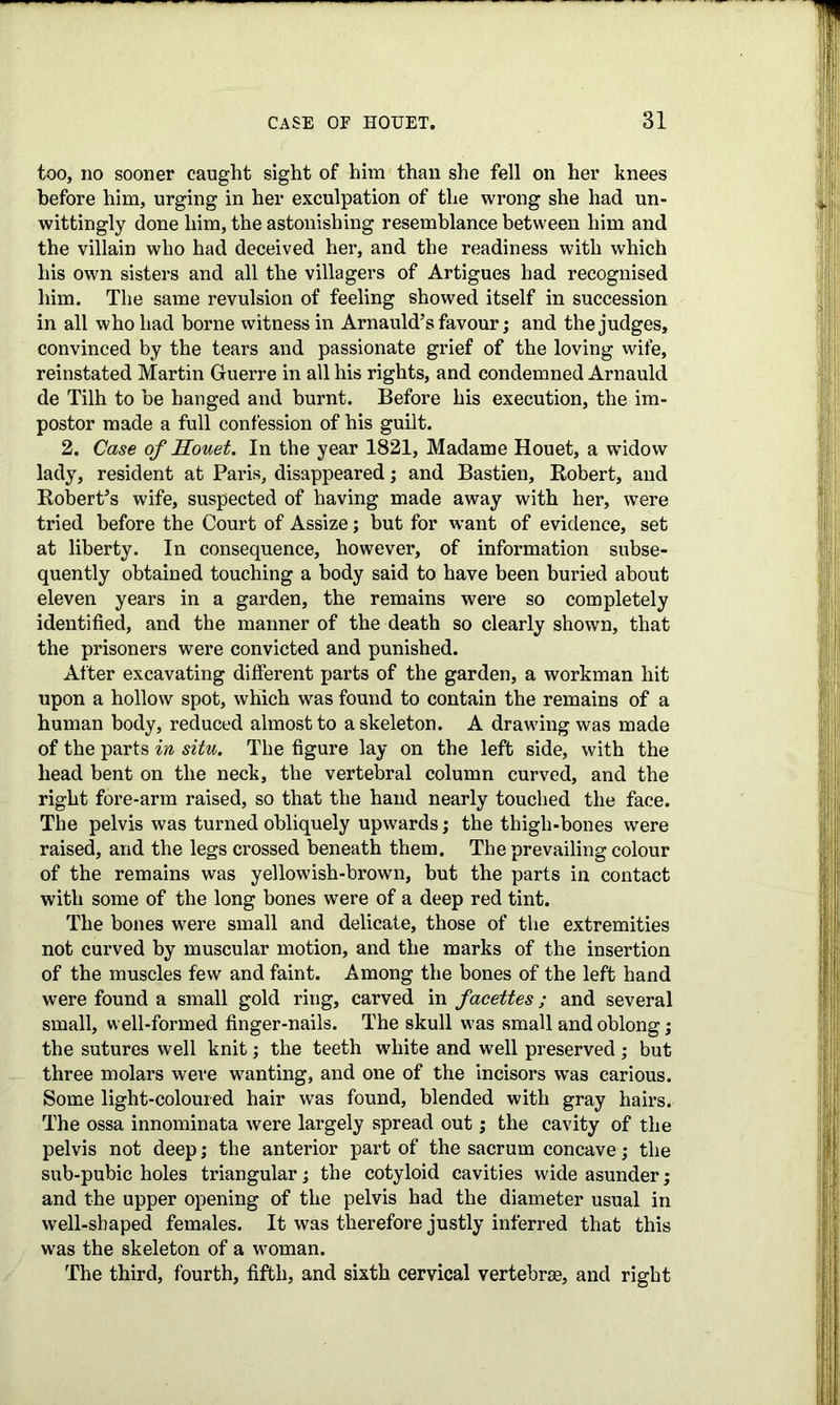 too, no sooner caught sight of him than she fell on her knees before him, urging in her exculpation of the wrong she had un- wittingly done him, the astonishing resemblance between him and the villain who had deceived her, and the readiness with which his own sisters and all the villagers of Artigues had recognised him. The same revulsion of feeling showed itself in succession in all who had borne witness in Arnauld’s favour; and the judges, convinced by the tears and passionate grief of the loving wife, reinstated Martin Guerre in all his rights, and condemned Arnauld de Tilh to be hanged and burnt. Before his execution, the im- postor made a full confession of his guilt. 2. Case of Houet. In the year 1821, Madame Houet, a widow lady, resident at Paris, disappeared; and Bastien, Robert, and Robert’s wife, suspected of having made away with her, were tried before the Court of Assize; but for wrant of evidence, set at liberty. In consequence, however, of information subse- quently obtained touching a body said to have been buried about eleven years in a garden, the remains were so completely identified, and the manner of the death so clearly shown, that the prisoners were convicted and punished. After excavating different parts of the garden, a workman hit upon a hollow spot, which was found to contain the remains of a human body, reduced almost to a skeleton. A drawing was made of the parts in situ. The figure lay on the left side, with the head bent on the neck, the vertebral column curved, and the right fore-arm raised, so that the hand nearly touched the face. The pelvis was turned obliquely upwards; the thigh-bones were raised, and the legs crossed beneath them. The prevailing colour of the remains was yellowish-brown, hut the parts in contact with some of the long bones were of a deep red tint. The bones were small and delicate, those of the extremities not curved by muscular motion, and the marks of the insertion of the muscles few and faint. Among the bones of the left hand were found a small gold ring, carved in facettes; and several small, well-formed finger-nails. The skull was small and oblong; the sutures well knit; the teeth white and well preserved ; but three molars were wanting, and one of the incisors was carious. Some light-coloured hair wTas found, blended with gray hairs. The ossa innominata were largely spread out; the cavity of the pelvis not deep; the anterior part of the sacrum concave; the sub-pubic holes triangular; the cotyloid cavities wide asunder; and the upper opening of the pelvis had the diameter usual in well-shaped females. It was therefore justly inferred that this was the skeleton of a woman. The third, fourth, fifth, and sixth cervical vertebrae, and right