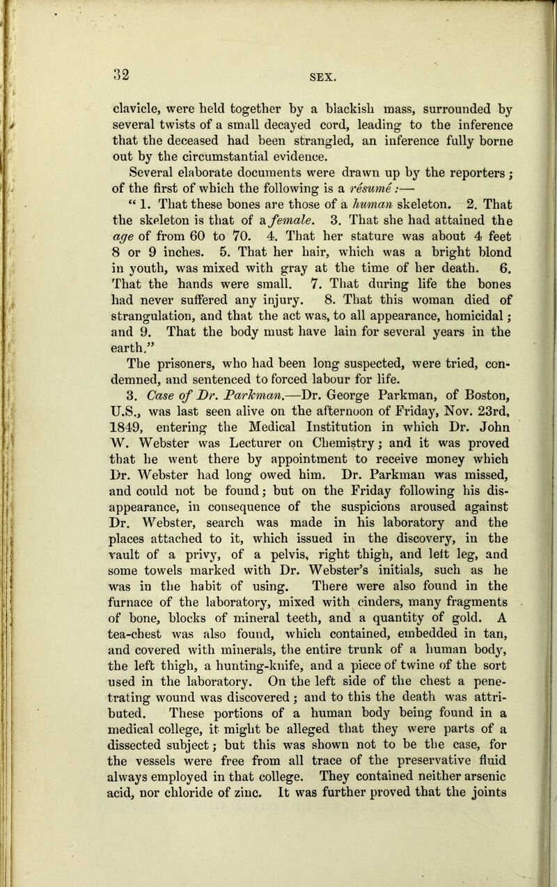 clavicle, were held together by a blackish mass, surrounded by several twists of a small decayed cord, leading to the inference that the deceased had been strangled, an inference fully borne out by the circumstantial evidence. Several elaborate documents were drawn up by the reporters; of the first of which the following is a resume :— “ 1. That these bones are those of a human skeleton. 2. That the skeleton is that of & female. 3. That she had attained the age of from 60 to 70. 4. That her stature was about 4 feet 8 or 9 inches. 5. That her hair, which was a bright blond in youth, was mixed with gray at the time of her death. 6. That the hands were small. 7. That during life the bones had never suffered any injury. 8. That this woman died of strangulation, and that the act was, to all appearance, homicidal; and 9. That the body must have lain for several years in the earth,” The prisoners, who had been long suspected, were tried, con- demned, and sentenced to forced labour for life. 3. Case of Dr. DarTcman.—Dr. George Parkman, of Boston, U.S., was last seen alive on the afternoon of Friday, Nov. 23rd, 1849, entering the Medical Institution in which Dr. John W. Webster was Lecturer on Chemistry; and it was proved that he went there by appointment to receive money which Dr. Webster had long owed him. Dr. Parkman was missed, and could not be found; but on the Friday following his dis- appearance, in consequence of the suspicions aroused against Dr. Webster, search was made in his laboratory and the places attached to it, which issued in the discovery, in the vault of a privy, of a pelvis, right thigh, and left leg, and some towels marked with Dr. Webster’s initials, such as he was in the habit of using. There were also found in the furnace of the laboratory, mixed with cinders, many fragments of bone, blocks of mineral teeth, and a quantity of gold. A tea-chest was also found, which contained, embedded in tan, and covered with minerals, the entire trunk of a human body, the left thigh, a hunting-knife, and a piece of twine of the sort used in the laboratory. On the left side of the chest a pene- trating wound was discovered; and to this the death was attri- buted. These portions of a human body being found in a medical college, it might be alleged that they were parts of a dissected subject; but this was shown not to be the case, for the vessels were free from all trace of the preservative fluid always employed in that college. They contained neither arsenic acid, nor chloride of zinc. It was further proved that the joints