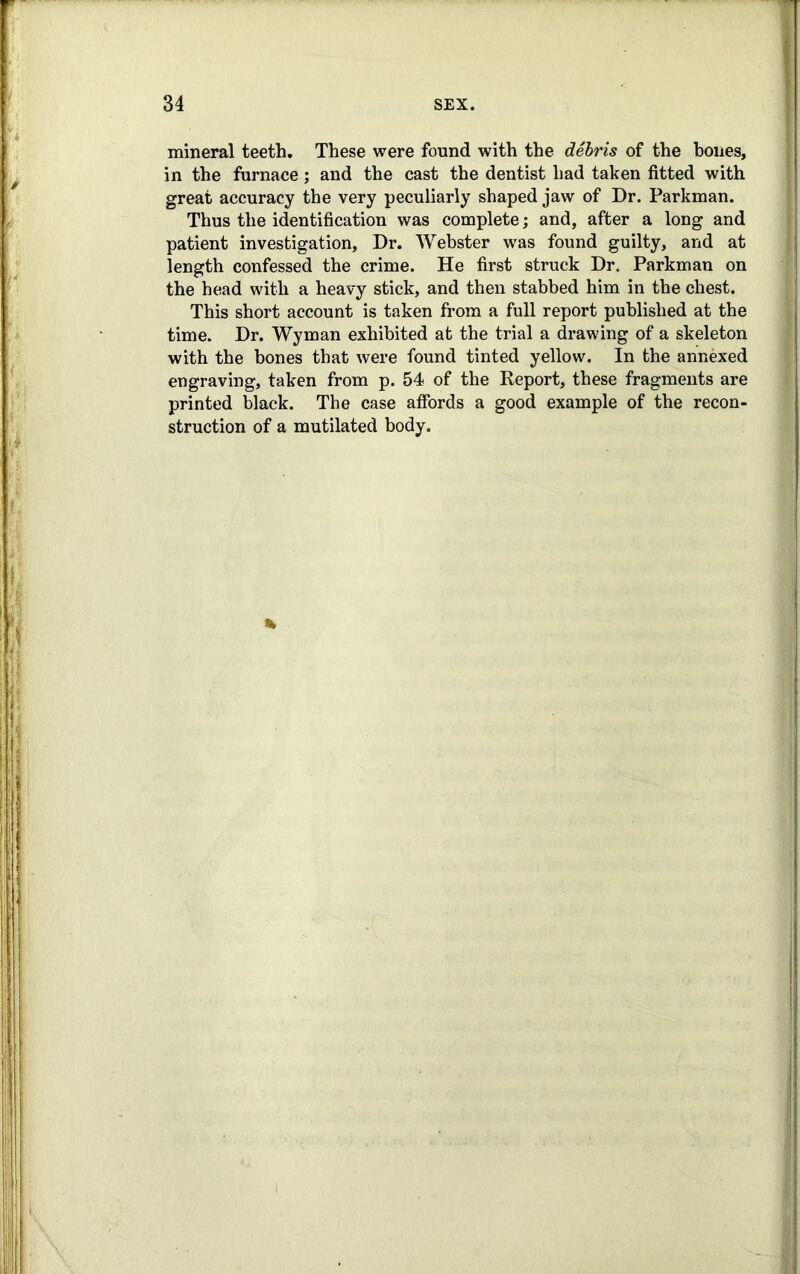 mineral teeth. These were found with the debris of the hones, in the furnace; and the cast the dentist had taken fitted with great accuracy the very peculiarly shaped jaw of Dr. Parkman. Thus the identification was complete; and, after a long and patient investigation, Dr. Webster was found guilty, and at length confessed the crime. He first struck Dr. Parkman on the head with a heavy stick, and then stabbed him in the chest. This short account is taken from a full report published at the time. Dr. Wyman exhibited at the trial a drawing of a skeleton with the bones that were found tinted yellow. In the annexed engraving, taken from p. 54 of the Report, these fragments are printed black. The case affords a good example of the recon- struction of a mutilated body. %