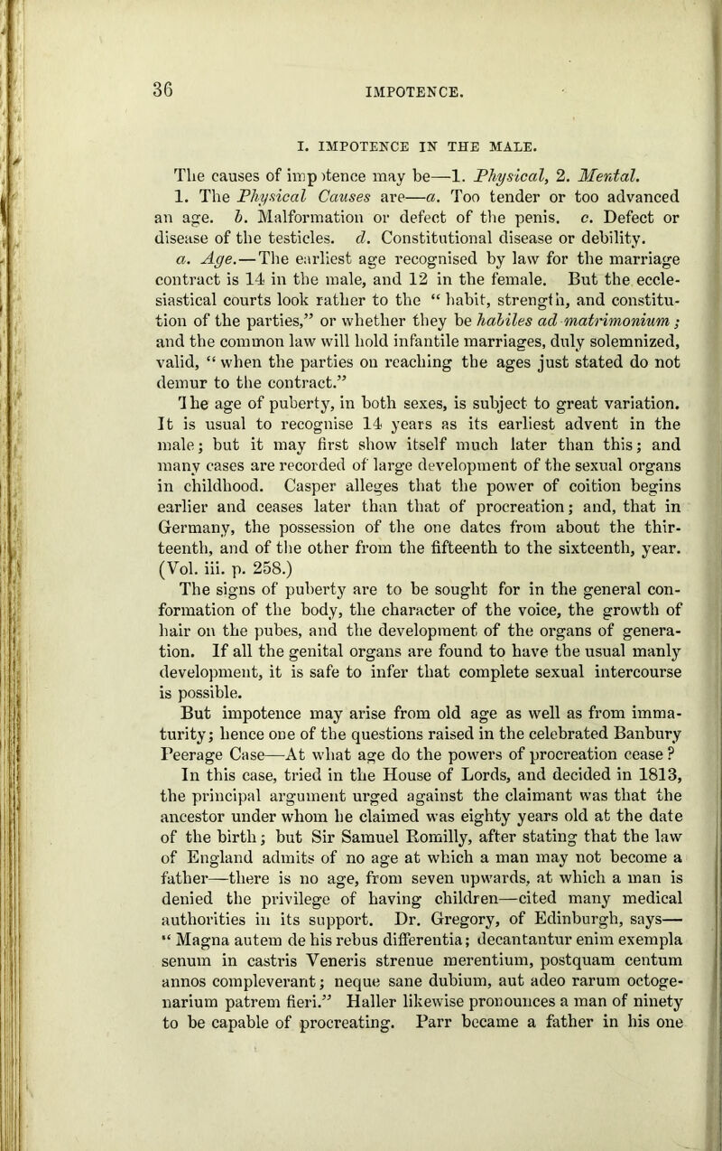 I. IMPOTENCE IN THE MALE. The causes of imp Mence may be—1. Physical, 2. Mental. 1. The Physical Causes are—a. Too tender or too advanced an age. h. Malformation or defect of the penis, c. Defect or disease of the testicles, d. Constitutional disease or debility. a. Age.—The earliest age recognised by law for the marriage contract is 14 in the male, and 12 in the female. But the eccle- siastical courts look rather to the “ habit, strength, and constitu- tion of the parties,” or whether they be habiles ad matrimonium ; and the common law will hold infantile marriages, duly solemnized, valid, “ when the parties on reaching the ages just stated do not demur to the contract.” The age of puberty, in both sexes, is subject to great variation. It is usual to recognise 14 years as its earliest advent in the male; but it may first show itself much later than this; and many cases are recorded of large development of the sexual organs in childhood. Casper alleges that the power of coition begins earlier and ceases later than that of procreation; and, that in Germany, the possession of the one dates from about the thir- teenth, and of the other from the fifteenth to the sixteenth, year. (Vol. iii. p. 258.) The signs of puberty are to be sought for in the general con- formation of the body, the character of the voice, the growth of hair on the pubes, and the development of the organs of genera- tion. If all the genital organs are found to have the usual manly development, it is safe to infer that complete sexual intercourse is possible. But impotence may arise from old age as well as from imma- turity; hence one of the questions raised in the celebrated Banbury Peerage Case—At what age do the powers of procreation cease ? In this case, tried in the House of Lords, and decided in 1813, the principal argument urged against the claimant was that the ancestor under whom he claimed was eighty years old at the date of the birth; but Sir Samuel Romilly, after stating that the law of England admits of no age at which a man may not become a father—there is no age, from seven upwards, at which a man is denied the privilege of having children—cited many medical authorities in its support. Dr. Gregory, of Edinburgh, says— “ Magna autem de his rebus differentia; decantantur enim exempla senum in castris Veneris strenue merentium, postquam centum annos compleverant; neque sane dubium, aut adeo rarum octoge- narium patrem fieri.” Haller likewise pronounces a man of ninety to be capable of procreating. Parr became a father in his one