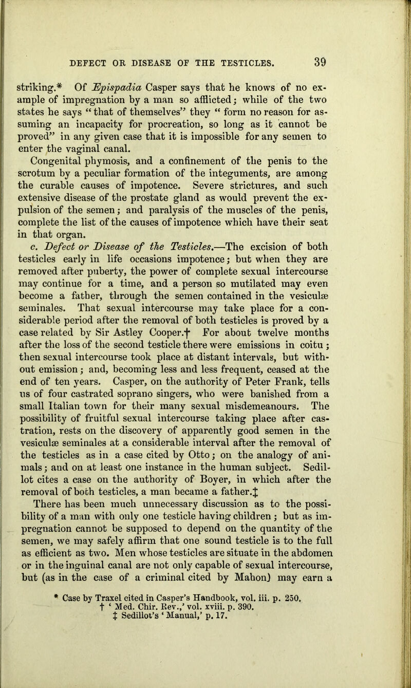 striking.* Of Epispadia Casper says that he knows of no ex- ample of impregnation by a man so afflicted; while of the two states he says “ that of themselves” they “ form no reason for as- suming an incapacity for procreation, so long as it cannot be proved” in any given case that it is impossible for any semen to enter the vaginal canal. Congenital phymosis, and a confinement of the penis to the scrotum by a peculiar formation of the integuments, are among the curable causes of impotence. Severe strictures, and such extensive disease of the prostate gland as would prevent the ex- pulsion of the semen; and paralysis of the muscles of the penis, complete the list of the causes of impotence which have their seat in that organ. c. Defect or Disease of the Testicles.—The excision of both testicles early in life occasions impotence; but when they are removed after puberty, the power of complete sexual intercourse may continue for a time, and a person so mutilated may even become a father, through the semen contained in the vesiculse seminales. That sexual intercourse may take place for a con- siderable period after the removal of both testicles is proved by a case related by Sir Astley Cooper.f For about twelve months after the loss of the second testicle there were emissions in coitu ; then sexual intercourse took place at distant intervals, but with- out emission; and, becoming less and less frequent, ceased at the end of ten years. Casper, on the authority of Peter Frank, tells ns of four castrated soprano singers, who were banished from a small Italian town for their many sexual misdemeanours. The possibility of fruitful sexual intercourse taking place after cas- tration, rests on the discovery of apparently good semen in the vesiculse seminales at a considerable interval after the removal of the testicles as in a case cited by Otto; on the analogy of ani- mals ; and on at least one instance in the human subject. Sedil- lot cites a case on the authority of Boyer, in which after the removal of both testicles, a man became a father.$ There has been much unnecessary discussion as to the possi- bility of a man with only one testicle having children; but as im- pregnation cannot be supposed to depend on the quantity of the semen, we may safely affirm that one sound testicle is to the full as efficient as two. Men whose testicles are situate in the abdomen or in the inguinal canal are not only capable of sexual intercourse, but (as in the case of a criminal cited by Mahon) may earn a * Case by Traxel cited in Casper’s Handbook, vol. iii. p. 250. t ‘ Med. Chir. Rev.,’ vol. xviii. p. 390. X Sedillot’s ‘ Manual,’ p. 17.