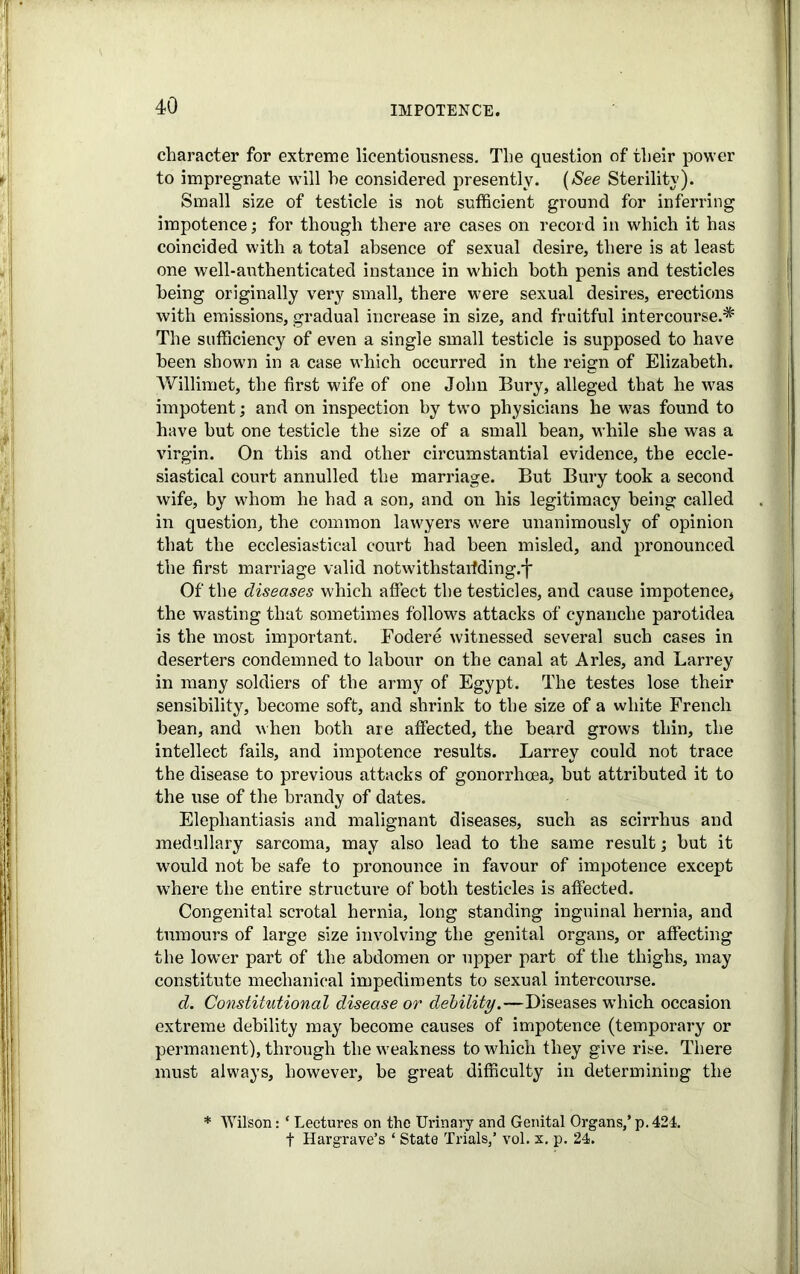 character for extreme licentiousness. The question of their power to impregnate will he considered presently. (See Sterility). Small size of testicle is not sufficient ground for inferring impotence; for though there are cases on record in which it has coincided with a total absence of sexual desire, there is at least one well-authenticated instance in which both penis and testicles being originally very small, there were sexual desires, erections with emissions, gradual increase in size, and fruitful intercourse.* The sufficiency of even a single small testicle is supposed to have been shown in a case which occurred in the reign of Elizabeth. Willimet, the first wife of one John Bury, alleged that he was impotent; and on inspection by two physicians he was found to have hut one testicle the size of a small bean, while she was a virgin. On this and other circumstantial evidence, the eccle- siastical court annulled the marriage. But Bury took a second wife, by whom he had a son, and on his legitimacy being called in question, the common lawyers were unanimously of opinion that the ecclesiastical court had been misled, and pronounced the first marriage valid notwithstanding.']' Of the diseases which affect the testicles, and cause impotence, the wasting that sometimes follows attacks of cynanche parotidea is the most important. Fodere witnessed several such cases in deserters condemned to labour on the canal at Arles, and Larrey in many soldiers of the army of Egypt. The testes lose their sensibility, become soft, and shrink to the size of a white French bean, and when both are affected, the beard grows thin, the intellect fails, and impotence results. Larrey could not trace the disease to previous attacks of gonorrhoea, but attributed it to the use of the brandy of dates. Elephantiasis and malignant diseases, such as scirrhus and medullary sarcoma, may also lead to the same result; but it would not be safe to pronounce in favour of impotence except where the entire structure of both testicles is affected. Congenital scrotal hernia, long standing inguinal hernia, and tumours of large size involving the genital organs, or affecting the lowTer part of the abdomen or upper part of the thighs, may constitute mechanical impediments to sexual intercourse. d. Constitutional disease or debility.—Diseases which occasion extreme debility may become causes of impotence (temporary or permanent), through the weakness to which they give rise. There must always, however, be great difficulty in determining the * Wilson: ‘ Lectures on the Urinary and Genital Organs,’ p. 424. f Hargrave’s ‘ State Trials,’ vol. x. p. 24.