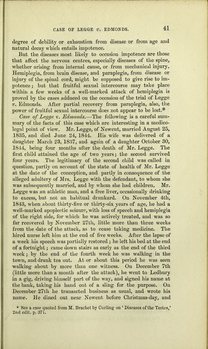 CASE OE LEGGE V. EDMONDS. degree of debility or exhaustion from disease or from age and natural decay which entails impotence. But the diseases most likely to occasion impotence are those that affect the nervous centres, especially diseases of the spine, whether arising from internal cause, or from mechanical injury. Hemiplegia, from brain disease, and paraplegia, from disease or injury of the spinal cord, might be supposed to give rise to im- potence ; but that fruitful sexual intercourse may take place within a few weeks of a well-marked attack of hemiplegia is proved by the cases adduced on the occasion of the trial of Legge v. Edmonds. After partial recovery from paraplegia, also, the power of fruitful sexual intercourse does not appear to be lost.* Case of Legge v. Edmonds.—The following is a careful sum- mary of the facts of this case which are interesting in a medico- legal point of view. Mr. Legge, of Newent, married August 25, 1835, and died June 24, 1844. His wife was delivered of a daughter March 23, 1837, and again of a daughter October 30, 1844, being four months after the death of Mr. Legge. The first child attained the age of two years; the second survived four years. The legitimacy of the second child was called in question, partly on account of the state of health of Mr. Legge at the date of the conception, and partly in consequence of the alleged adultery of Mrs. Legge with the defendant, to whom she was subsequently married, and by whom she had children. Mr. Legge was an athletic man, and a free liver, occasionally drinking to excess, but not an habitual drunkard. On November 4th, 1843, wrhen about thirty-five or thirty-six years of age, he had a well-marked apoplectic seizure, with loss of speech and hemiplegia of the right side, for which he was actively treated, and was so far recovered by November 27th, little more than three weeks from the date of the attack, as to cease taking medicine. The hired nurse left him at the end of five weeks. After the lapse of a week his speech was partially restored ; he left his bed at the end of a fortnight; came down stairs as early as the end of the third week; by the end of the fourth week he was walking in the town, and drank tea out. At or about this period he was seen walking about by more than one witness. On December 7th (little more than a month after the attack), he went to Ledbury in a gig, driving himself part of the w^ay, and signed his name at the bank, taking his hand out of a sling for the purpose. On December 27th he transacted business as usual, and wrote his name. He dined out near New^ent before Christmas-day, and * See a case quoted from M. Brachet by Curling on * Diseases of the Testes,’ 2nd edit. p. 371.