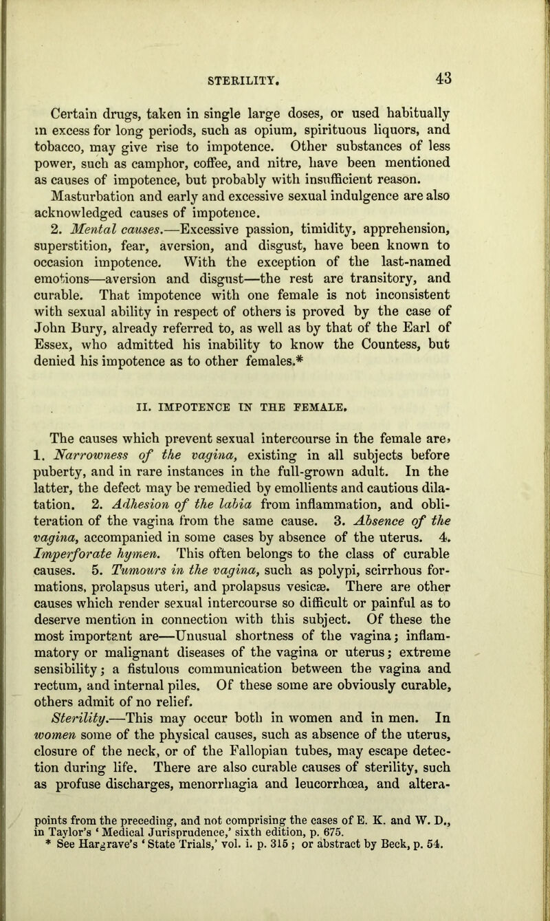 Certain drags, taken in single large doses, or used habitually m excess for long periods, such as opium, spirituous liquors, and tobacco, may give rise to impotence. Other substances of less power, such as camphor, coffee, and nitre, have been mentioned as causes of impotence, but probably with insufficient reason. Masturbation and early and excessive sexual indulgence are also acknowledged causes of impotence. 2. Mental causes.—Excessive passion, timidity, apprehension, superstition, fear, aversion, and disgust, have been known to occasion impotence. With the exception of the last-named emotions—aversion and disgust—the rest are transitory, and curable. That impotence with one female is not inconsistent with sexual ability in respect of others is proved by the case of John Bury, already referred to, as well as by that of the Earl of Essex, who admitted his inability to know the Countess, but denied his impotence as to other females.* II. IMPOTENCE IN THE FEMALE, The causes which prevent sexual intercourse in the female are> 1. Narrowness of the vagina, existing in all subjects before puberty, and in rare instances in the full-grown adult. In the latter, the defect may be remedied by emollients and cautious dila- tation. 2. Adhesion of the labia from inflammation, and obli- teration of the vagina from the same cause. 3. Absence of the vagina, accompanied in some cases by absence of the uterus. 4. Imperforate hymen. This often belongs to the class of curable causes. 5. Tumours in the vagina, such as polypi, scirrhous for- mations, prolapsus uteri, and prolapsus vesicae. There are other causes which render sexual intercourse so difficult or painful as to deserve mention in connection with this subject. Of these the most important are—Unusual shortness of the vagina; inflam- matory or malignant diseases of the vagina or uterus; extreme sensibility; a fistulous communication between the vagina and rectum, and internal piles. Of these some are obviously curable, others admit of no relief. Sterility.—This may occur both in women and in men. In women some of the physical causes, such as absence of the uterus, closure of the neck, or of the Fallopian tubes, may escape detec- tion during life. There are also curable causes of sterility, such as profuse discharges, menorrhagia and leucorrhoea, and altera- points from the preceding, and not comprising the cases of E. K. and W. D., in Taylor’s * Medical Jurisprudence,’ sixth edition, p. 675. * See Hargrave’s * State Trials,’ vol. i. p. 315 ; or abstract by Beck, p. 54.