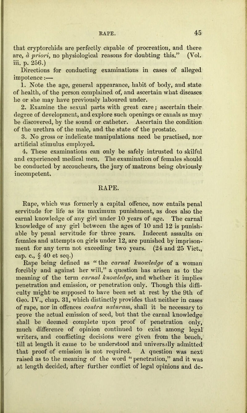 that cryptorcliids are perfectly capable of procreation, and there are, a priori, no physiological reasons for doubting this.” (Vol. iii. p. 256.) Directions for conducting examinations in cases of alleged impotence:— 1. Note the age, general appearance, habit of body, and state of health, of the person complained of, and ascertain what diseases he or she may have previously laboured under. 2. Examine the sexual parts with great care; ascertain their degree of development, and explore such openings or canals as may be discovered, by the sound or catheter. Ascertain the condition of the urethra of the male, and the state of the prostate. 3. No gross or indelicate manipulations need be practised, nor artificial stimulus employed. 4. These examinations can only be safely intrusted to skilful and experienced medical men. The examination of females should be conducted by accoucheurs, the jury of matrons being obviously incompetent. RAPE. Rape, which was formerly a capital offence, now entails penal servitude for life as its maximum punishment, as does also the carnal knowledge of any girl under 10 years of age. The carnal knowledge of any girl between the ages of 10 and 12 is punish- able by penal servitude for three years. Indecent assaults on females and attempts on girls under 12, are punished by imprison- ment for any term not exceeding two years. (24 and 25 Viet., cap. c., § 40 et seq.) Rape being defined as “ the carnal Tcnowledge of a woman forcibly and against her will,” a question has arisen as to the meaning of the term carnal knowledge, and whether it implies penetration and emission, or penetration only. Though this diffi- culty might be supposed to have been set at rest by the 9th of Geo. IV., chap. 31, which distinctly provides that neither in cases of rape, nor in offences contra naturam, shall it be necessary to prove the actual emission of seed, but that the carnal knowledge shall be deemed complete upon proof of penetration only, much difference of opinion continued to exist among legal writers, and conflicting decisions were given from the bench, till at length it came to be understood and universally admitted that proof of emission is not required. A question was next raised as to the meaning of the word “ penetration,” and it was at length decided, after further conflict of legal opinions and de-