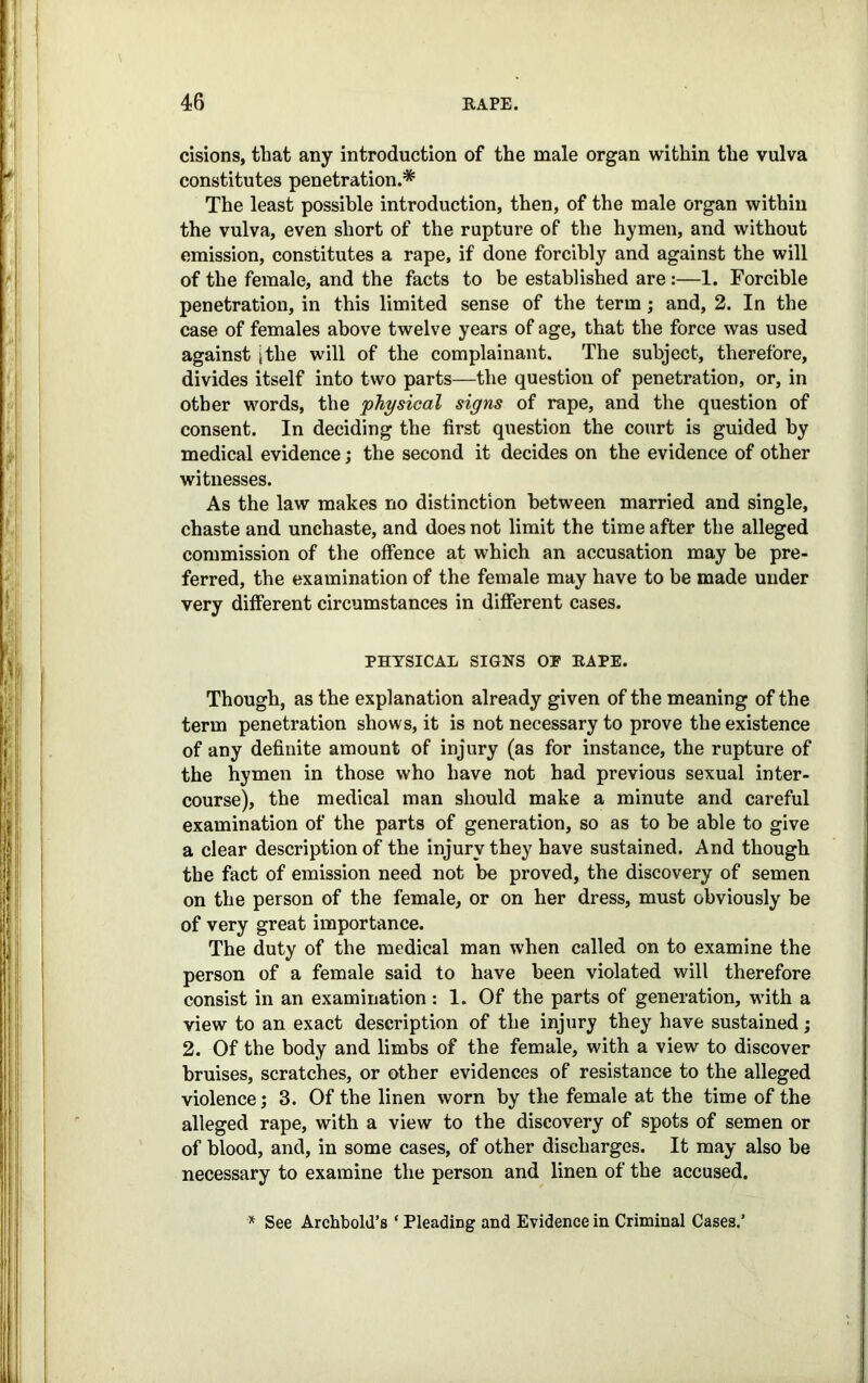 cisions, that any introduction of the male organ within the vulva constitutes penetration.* The least possible introduction, then, of the male organ within the vulva, even short of the rupture of the hymen, and without emission, constitutes a rape, if done forcibly and against the will of the female, and the facts to be established are:—1. Forcible penetration, in this limited sense of the term; and, 2. In the case of females above twelve years of age, that the force was used against [the will of the complainant. The subject, therefore, divides itself into two parts—the question of penetration, or, in other words, the physical signs of rape, and the question of consent. In deciding the first question the court is guided by medical evidence; the second it decides on the evidence of other witnesses. As the law makes no distinction between married and single, chaste and unchaste, and does not limit the time after the alleged commission of the offence at which an accusation may be pre- ferred, the examination of the female may have to be made under very different circumstances in different cases. PHYSICAL SIGNS OP RAPE. Though, as the explanation already given of the meaning of the term penetration shows, it is not necessary to prove the existence of any definite amount of injury (as for instance, the rupture of the hymen in those who have not had previous sexual inter- course), the medical man should make a minute and careful examination of the parts of generation, so as to be able to give a clear description of the injury they have sustained. And though the fact of emission need not be proved, the discovery of semen on the person of the female, or on her dress, must obviously be of very great importance. The duty of the medical man when called on to examine the person of a female said to have been violated will therefore consist in an examination: 1. Of the parts of generation, with a view to an exact description of the injury they have sustained; 2. Of the body and limbs of the female, with a view to discover bruises, scratches, or other evidences of resistance to the alleged violence; 3. Of the linen worn by the female at the time of the alleged rape, with a view to the discovery of spots of semen or of blood, and, in some cases, of other discharges. It may also be necessary to examine the person and linen of the accused. * See Archbold’s ‘ Pleading and Evidence in Criminal Cases.’