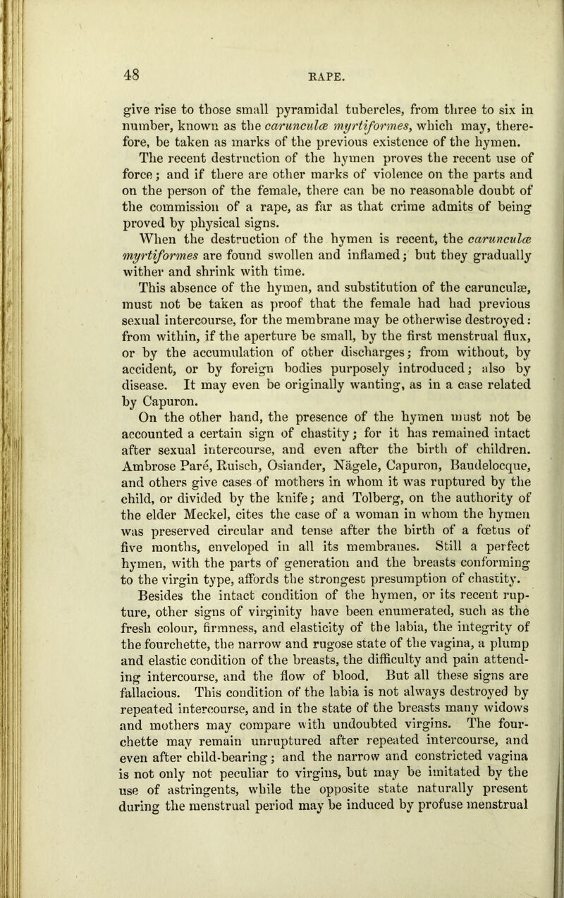 give rise to those small pyramidal tubercles, from three to six in number, known as the carunculce myrtiformes, which may, there- fore, be taken as marks of the previous existence of the hymen. The recent destruction of the hymen proves the recent use of force; and if there are other marks of violence on the parts and on the person of the female, there can be no reasonable doubt of the commission of a rape, as far as that crime admits of being proved by physical signs. When the destruction of the hymen is recent, the carunculce myrtiformes are found swollen and inflamed; but they gradually wither and shrink with time. This absence of the hymen, and substitution of the carunculse, must not be taken as proof that the female had had previous sexual intercourse, for the membrane may be otherwise destroyed: from within, if the aperture be small, by the first menstrual flux, or by the accumulation of other discharges; from without, by accident, or by foreign bodies purposely introduced; also by disease. It may even be originally wanting, as in a case related by Capuron. On the other hand, the presence of the hymen must not he accounted a certain sign of chastity; for it has remained intact after sexual intercourse, and even after the birth of children. Ambrose Pare, Ruisch, Osiander, Nagele, Capuron, Baudelocque, and others give cases of mothers in whom it was ruptured by the child, or divided by the knife; and Tolberg, on the authority of the elder Meckel, cites the case of a woman in whom the hymen was preserved circular and tense after the birth of a foetus of five months, enveloped in all its membranes. Still a perfect hymen, with the parts of generation and the breasts conforming to the virgin type, affords the strongest presumption of chastity. Besides the intact condition of the hymen, or its recent rup- ture, other signs of virginity have been enumerated, such as the fresh colour, firmness, and elasticity of the labia, the integrity of the fourchette, the narrow and rugose state of the vagina, a plump and elastic condition of the breasts, the difficulty and pain attend- ing intercourse, and the flow of blood. But all these signs are fallacious. This condition of the labia is not always destroyed by repeated intercourse, and in the state of the breasts many widows and mothers may compare with undoubted virgins. The four- chette may remain unruptured after repeated intercourse, and even after child-bearing; and the narrow and constricted vagina is not only not peculiar to virgins, but may be imitated by the use of astringents, while the opposite state naturally present during the menstrual period may be induced by profuse menstrual
