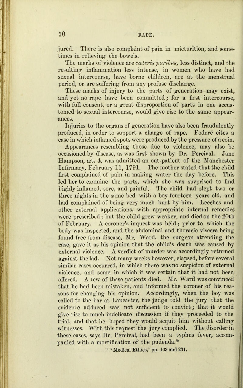 juretl. There is also complaint of pain in micturition, and some- times in relieving the bowels. The marks of violence are cceteris paribus, less distinct, and the resulting inflammation less intense, in women who have had sexual intercourse, have borne children, are at the menstrual period, or are suffering from any profuse discharge. These marks of injury to the parts of generation may exist, and yet no rape have been committed; for a first intercourse, with full consent, or a great disproportion of parts in one accus- tomed to sexual intercourse, would give rise to the same appear- ances. Injuries to the organs of generation have also been fraudulently produced, in order to support a charge of rape. Fodere cites a case in which inflamed spots were produced by the pressure of a coin. Appearances resembling those due to violence, may also be occasioned by disease, as was first shown by Dr. Percival. Jane Hampson, set. 4, was admitted an out-patient of the Manchester Infirmary, February 11, 1791. The mother stated that the child first complained of pain in making water the day before. This led her to examine the parts, which she was surprised to find highly inflamed, sore, and painful. The child had slept two or three nights in the same bed with a boy fourteen years old, and had complained of being very much hurt by him. Leeches and other external applications, with appropriate internal remedies were prescribed; but the child grew weaker, and died on the 20th of February. A coroner’s inquest was held; prior to which the body was inspected, and the abdominal and thoracic viscera being found free from disease, Mr. Ward, the surgeon attending the case, gave it as his opinion that the child’s death was caused by external violence. A verdict of murder was accordingly returned against the lad. Not many weeks however, elapsed, before several similar cases occurred, in which there was no suspicion of external violence, and some in which it was certain that it had not been offered. A few of these patients died. Mr. Ward was convinced that he had been mistaken, and informed the coroner of his rea- sons for changing his opinion. Accordingly, when the boy was called to the bar at Lancaster, the judge told the jury that the evidence adduced was not sufficient to convict; that it would give rise to much indelicate discussion if they proceeded to the trial, and that he hoped they would acquit him without calling witnesses. With this request the jury complied. The disorder in these cases, says Dr. Percival, had been a typhus fever, accom- panied with a mortification of the pudenda.* ;* ‘ Medical Ethics/ pp. 103 and 231.