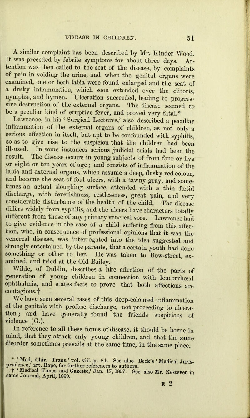 A similar complaint has been described by Mr. Kinder Wood. It was preceded by febrile symptoms for about three days. At- tention was then called to the seat of the disease, by complaints of pain in voiding the urine, and when the genital organs were examined, one or both labia were found enlarged and the seat of a dusky inflammation, which soon extended over the clitoris, nymphse, and hymen. Ulceration succeeded, leading to progres- sive destruction of the external organs. The disease seemed to be a peculiar kind of eruptive fever, and proved very fatal.* Lawrence, in his * Surgical Lectures/ also described a peculiar inflammation of the external organs of children, as not only a serious affection in itself, but apt to be confounded with syphilis, so as to give rise to the suspicion that the children had been ill-used. In some instances serious judicial trials had been the result. The disease occurs in young subjects of from four or five or eight or ten years of age; and consists of inflammation of the labia and external organs, which assume a deep, dusky red colour, and become the seat of foul ulcers, with a tawny gray, and some- times an actual sloughing surface, attended with a thin foetid discharge, with feverishness, restlessness, great pain, and very considerable disturbance of the health of the child. The disease differs widely from syphilis, and the ulcers have characters totally different from those of any primary venereal sore. Lawrence had to give evidence in the case of a child suffering from this affec- tion, who, in consequence of professional opinions that it was the venereal disease, was interrogated into the idea suggested and strongly entertained by the parents, that a certain youth had done something or other to her. He was taken to Bow-street, ex- amined, and tried at the Old Bailey. Wilde, of Dublin, describes a like affection of the parts of generation of young children in connection with leucorrhoeal ophthalmia, and states facts to prove that both affections are contagious.! We have seen several cases of this deep-coloured inflammation of the genitals with profuse discharge, not proceeding to ulcera- tion ; and have generally found the friends suspicious of violence (G.). In reference to all these forms of disease, it should be borne in mind, that they attack only young children, and that the same disorder sometimes prevails at the same time, in the same place. * ‘Med. Chir. Trans.’vol. viii. p. 84. See also Beck’s ‘Medical Juris- prudence,’ art. Rape, for further references to authors. t ‘ Medical Times and Gazette,’ Jan. 17, 1857. See also Mr. Kesteven in same Journal, April, 1859. E 2
