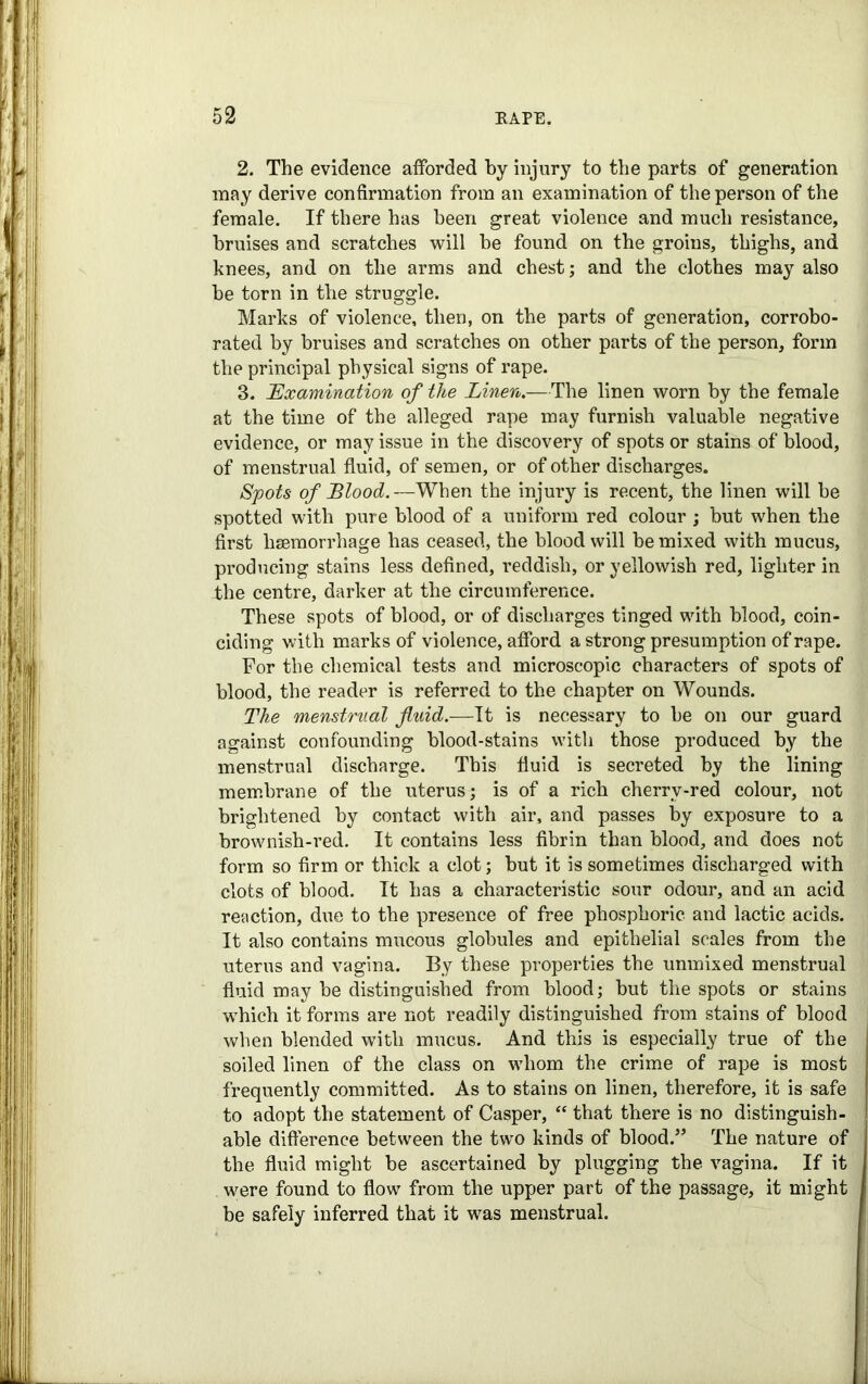 2. The evidence afforded by injury to the parts of generation may derive confirmation from an examination of the person of the female. If there has been great violence and much resistance, bruises and scratches will be found on the groins, thighs, and knees, and on the arms and chest; and the clothes may also be torn in the struggle. Marks of violence, then, on the parts of generation, corrobo- rated by bruises and scratches on other parts of the person, form the principal physical signs of rape. 3. Examination of the Linen.—The linen worn by the female at the time of the alleged rape may furnish valuable negative evidence, or may issue in the discovery of spots or stains of blood, of menstrual fluid, of semen, or of other discharges. Spots of Blood.—When the injury is recent, the linen will be spotted with pure blood of a uniform red colour ; but when the first haemorrhage has ceased, the blood will be mixed with mucus, producing stains less defined, reddish, or yellowish red, lighter in the centre, darker at the circumference. These spots of blood, or of discharges tinged with blood, coin- ciding with marks of violence, afford a strong presumption of rape. For the chemical tests and microscopic characters of spots of blood, the reader is referred to the chapter on Wounds. The menstrual fluid.—It is necessary to be on our guard against confounding blood-stains with those produced by the menstrual discharge. This fluid is secreted by the lining membrane of the uterus; is of a rich cherrv-red colour, not brightened by contact with air, and passes by exposure to a brownish-red. It contains less fibrin than blood, and does not form so firm or thick a clot; but it is sometimes discharged with clots of blood. It has a characteristic sour odour, and an acid reaction, due to the presence of free phosphoric and lactic acids. It also contains mucous globules and epithelial scales from the uterus and vagina. By these properties the unmixed menstrual fluid may be distinguished from blood; but the spots or stains which it forms are not readily distinguished from stains of blood when blended with mucus. And this is especially true of the soiled linen of the class on whom the crime of rape is most frequently committed. As to stains on linen, therefore, it is safe to adopt the statement of Casper, “ that there is no distinguish- able difference between the two kinds of blood.” The nature of the fluid might be ascertained by plugging the vagina. If it were found to flow from the upper part of the passage, it might be safely inferred that it was menstrual.